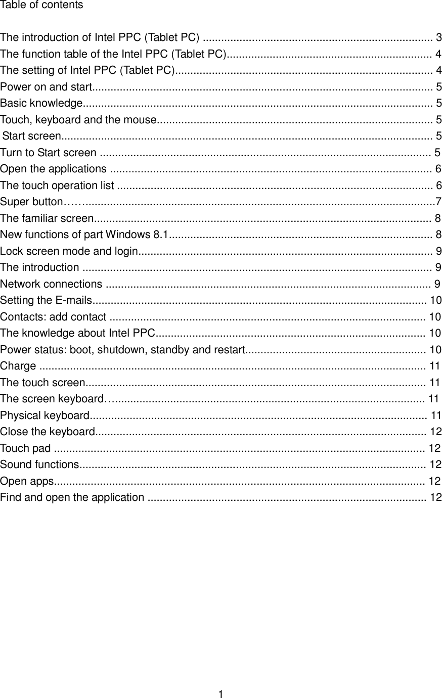  Table of contents  The introduction of Intel PPC (Tablet PC) ........................................................................... 3 The function table of the Intel PPC (Tablet PC)................................................................... 4 The setting of Intel PPC (Tablet PC).................................................................................... 4 Power on and start............................................................................................................... 5 Basic knowledge.................................................................................................................. 5 Touch, keyboard and the mouse.......................................................................................... 5 Start screen......................................................................................................................... 5 Turn to Start screen ............................................................................................................ 5 Open the applications ......................................................................................................... 6 The touch operation list ....................................................................................................... 6 Super button……..................................................................................................................7 The familiar screen.............................................................................................................. 8 New functions of part Windows 8.1...................................................................................... 8 Lock screen mode and login................................................................................................ 9 The introduction .................................................................................................................. 9 Network connections .......................................................................................................... 9 Setting the E-mails............................................................................................................. 10 Contacts: add contact ....................................................................................................... 10 The knowledge about Intel PPC........................................................................................ 10 Power status: boot, shutdown, standby and restart........................................................... 10 Charge .............................................................................................................................. 11 The touch screen............................................................................................................... 11 The screen keyboard…..................................................................................................... 11 Physical keyboard.............................................................................................................. 11 Close the keyboard............................................................................................................ 12 Touch pad ......................................................................................................................... 12 Sound functions................................................................................................................. 12 Open apps......................................................................................................................... 12 Find and open the application ........................................................................................... 12              1 