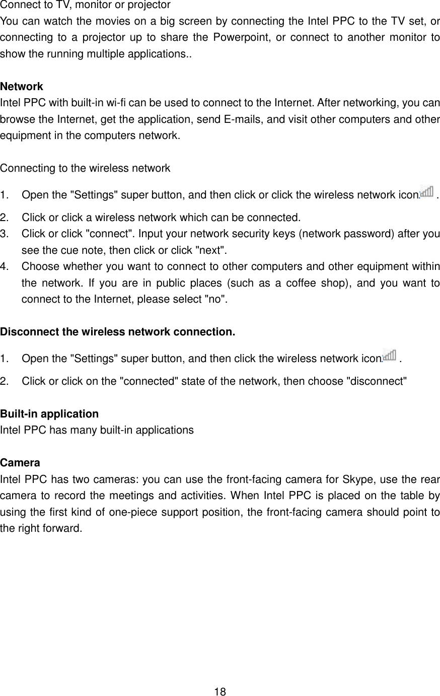  Connect to TV, monitor or projector You can watch the movies on a big screen by connecting the Intel PPC to the TV set, or connecting to a  projector up  to  share  the  Powerpoint, or connect to another monitor to show the running multiple applications..  Network Intel PPC with built-in wi-fi can be used to connect to the Internet. After networking, you can browse the Internet, get the application, send E-mails, and visit other computers and other equipment in the computers network.    Connecting to the wireless network 1.  Open the &quot;Settings&quot; super button, and then click or click the wireless network icon . 2.  Click or click a wireless network which can be connected. 3.  Click or click &quot;connect&quot;. Input your network security keys (network password) after you see the cue note, then click or click &quot;next&quot;. 4.  Choose whether you want to connect to other computers and other equipment within the  network.  If  you  are in  public  places  (such  as  a coffee shop),  and  you  want  to connect to the Internet, please select &quot;no&quot;.  Disconnect the wireless network connection. 1.  Open the &quot;Settings&quot; super button, and then click the wireless network icon .   2.  Click or click on the &quot;connected&quot; state of the network, then choose &quot;disconnect&quot;  Built-in application Intel PPC has many built-in applications  Camera Intel PPC has two cameras: you can use the front-facing camera for Skype, use the rear camera to record the meetings and activities. When Intel PPC is placed on the table by using the first kind of one-piece support position, the front-facing camera should point to the right forward.          18 