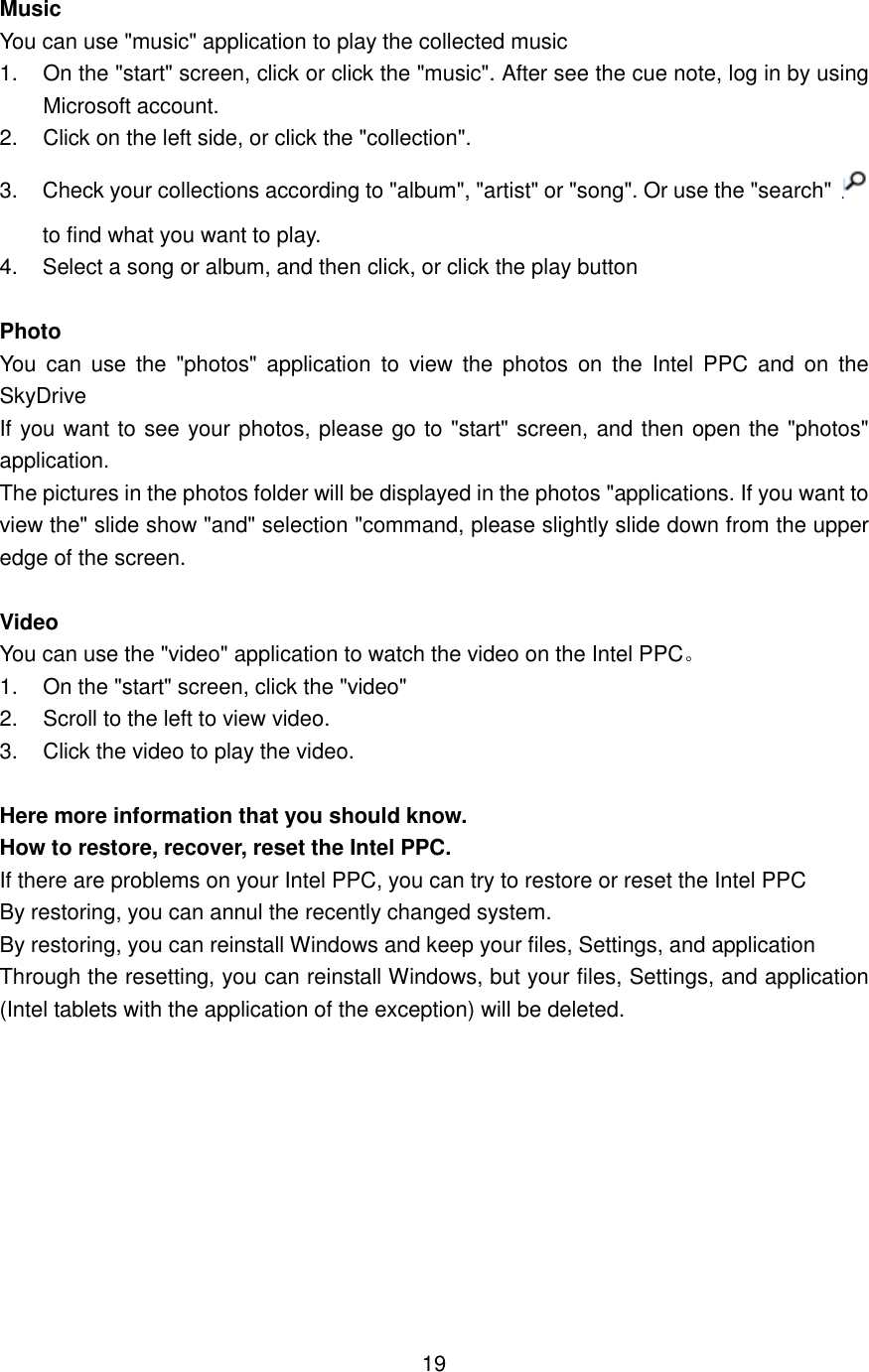  Music You can use &quot;music&quot; application to play the collected music 1. On the &quot;start&quot; screen, click or click the &quot;music&quot;. After see the cue note, log in by using Microsoft account. 2.  Click on the left side, or click the &quot;collection&quot;. 3.  Check your collections according to &quot;album&quot;, &quot;artist&quot; or &quot;song&quot;. Or use the &quot;search&quot; to find what you want to play. 4.  Select a song or album, and then click, or click the play button  Photo You  can  use  the  &quot;photos&quot;  application  to  view  the photos  on  the  Intel  PPC  and  on  the SkyDrive If you want to see your photos, please go to &quot;start&quot; screen, and then open the &quot;photos&quot; application. The pictures in the photos folder will be displayed in the photos &quot;applications. If you want to view the&quot; slide show &quot;and&quot; selection &quot;command, please slightly slide down from the upper edge of the screen.    Video You can use the &quot;video&quot; application to watch the video on the Intel PPC。 1.  On the &quot;start&quot; screen, click the &quot;video&quot; 2.  Scroll to the left to view video. 3.  Click the video to play the video.  Here more information that you should know. How to restore, recover, reset the Intel PPC. If there are problems on your Intel PPC, you can try to restore or reset the Intel PPC By restoring, you can annul the recently changed system. By restoring, you can reinstall Windows and keep your files, Settings, and application Through the resetting, you can reinstall Windows, but your files, Settings, and application (Intel tablets with the application of the exception) will be deleted.           19 