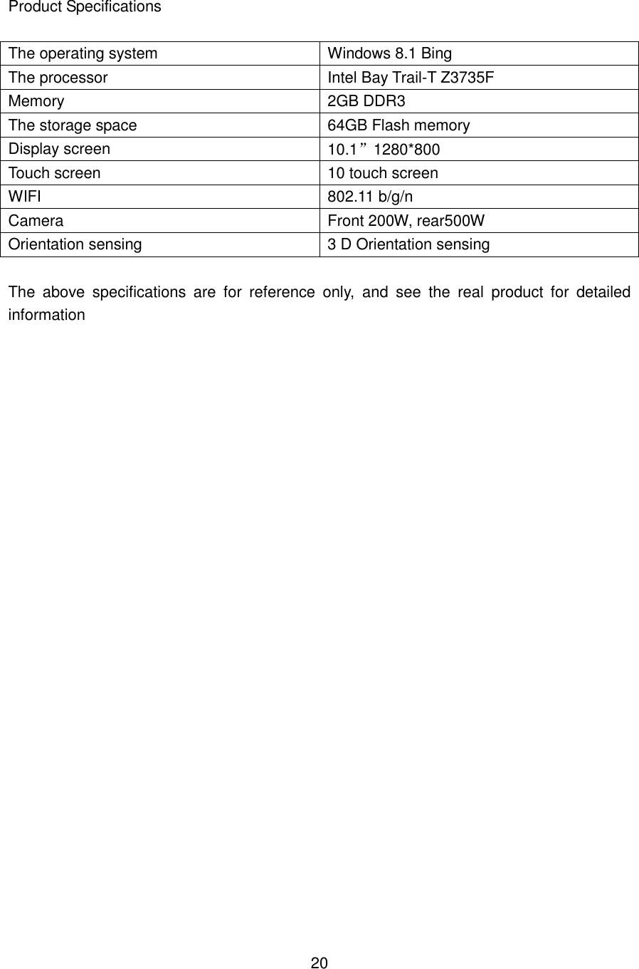  Product Specifications  The operating system Windows 8.1 Bing The processor Intel Bay Trail-T Z3735F Memory 2GB DDR3 The storage space 64GB Flash memory Display screen 10.1”1280*800 Touch screen 10 touch screen WIFI 802.11 b/g/n Camera Front 200W, rear500W Orientation sensing 3 D Orientation sensing  The  above  specifications  are  for  reference  only,  and  see  the  real  product  for  detailed information                            20 
