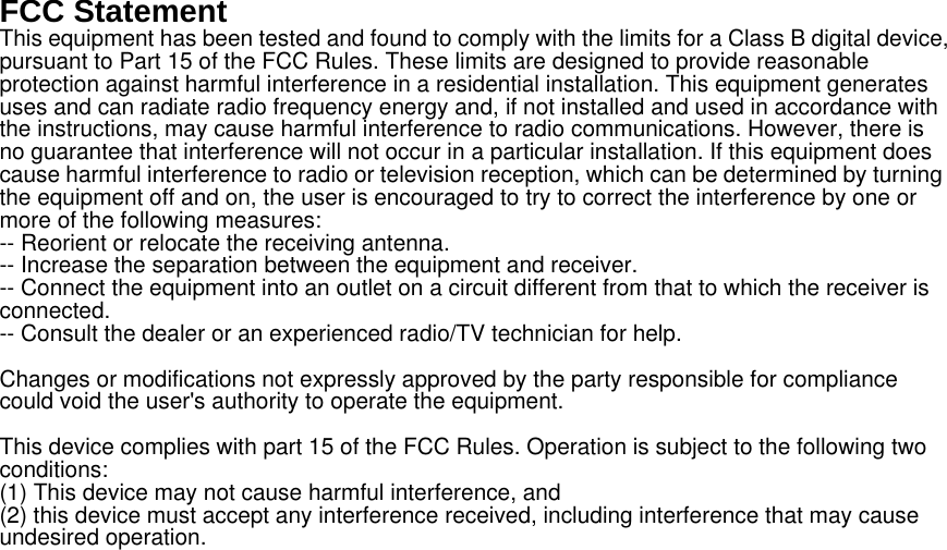 FCC Statement This equipment has been tested and found to comply with the limits for a Class B digital device, pursuant to Part 15 of the FCC Rules. These limits are designed to provide reasonable protection against harmful interference in a residential installation. This equipment generates uses and can radiate radio frequency energy and, if not installed and used in accordance with the instructions, may cause harmful interference to radio communications. However, there is no guarantee that interference will not occur in a particular installation. If this equipment does cause harmful interference to radio or television reception, which can be determined by turning the equipment off and on, the user is encouraged to try to correct the interference by one or more of the following measures: -- Reorient or relocate the receiving antenna.     -- Increase the separation between the equipment and receiver.       -- Connect the equipment into an outlet on a circuit different from that to which the receiver is connected.   -- Consult the dealer or an experienced radio/TV technician for help.  Changes or modifications not expressly approved by the party responsible for compliance could void the user&apos;s authority to operate the equipment.  This device complies with part 15 of the FCC Rules. Operation is subject to the following two conditions:  (1) This device may not cause harmful interference, and   (2) this device must accept any interference received, including interference that may cause undesired operation.  