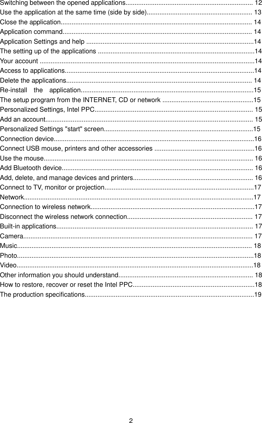 Switching between the opened applications...................................................................... 12 Use the application at the same time (side by side).......................................................... 13 Close the application......................................................................................................... 14 Application command........................................................................................................ 14 Application Settings and help ............................................................................................14 The setting up of the applications ......................................................................................14 Your account ......................................................................................................................14 Access to applications........................................................................................................14 Delete the applications...................................................................................................... 14 Re-install the application...............................................................................................15 The setup program from the INTERNET, CD or network ..................................................15 Personalized Settings, Intel PPC....................................................................................... 15 Add an account.................................................................................................................. 15 Personalized Settings &quot;start&quot; screen..................................................................................15 Connection device..............................................................................................................16   Connect USB mouse, printers and other accessories .......................................................16 Use the mouse................................................................................................................... 16 Add Bluetooth device......................................................................................................... 16 Add, delete, and manage devices and printers.................................................................. 16 Connect to TV, monitor or projection..................................................................................17 Network..............................................................................................................................17 Connection to wireless network..........................................................................................17 Disconnect the wireless network connection..................................................................... 17 Built-in applications............................................................................................................ 17 Camera.............................................................................................................................. 17 Music................................................................................................................................. 18 Photo..................................................................................................................................18 Video..................................................................................................................................18 Other information you should understand.......................................................................... 18 How to restore, recover or reset the Intel PPC...................................................................18 The production specifications.............................................................................................19               2 