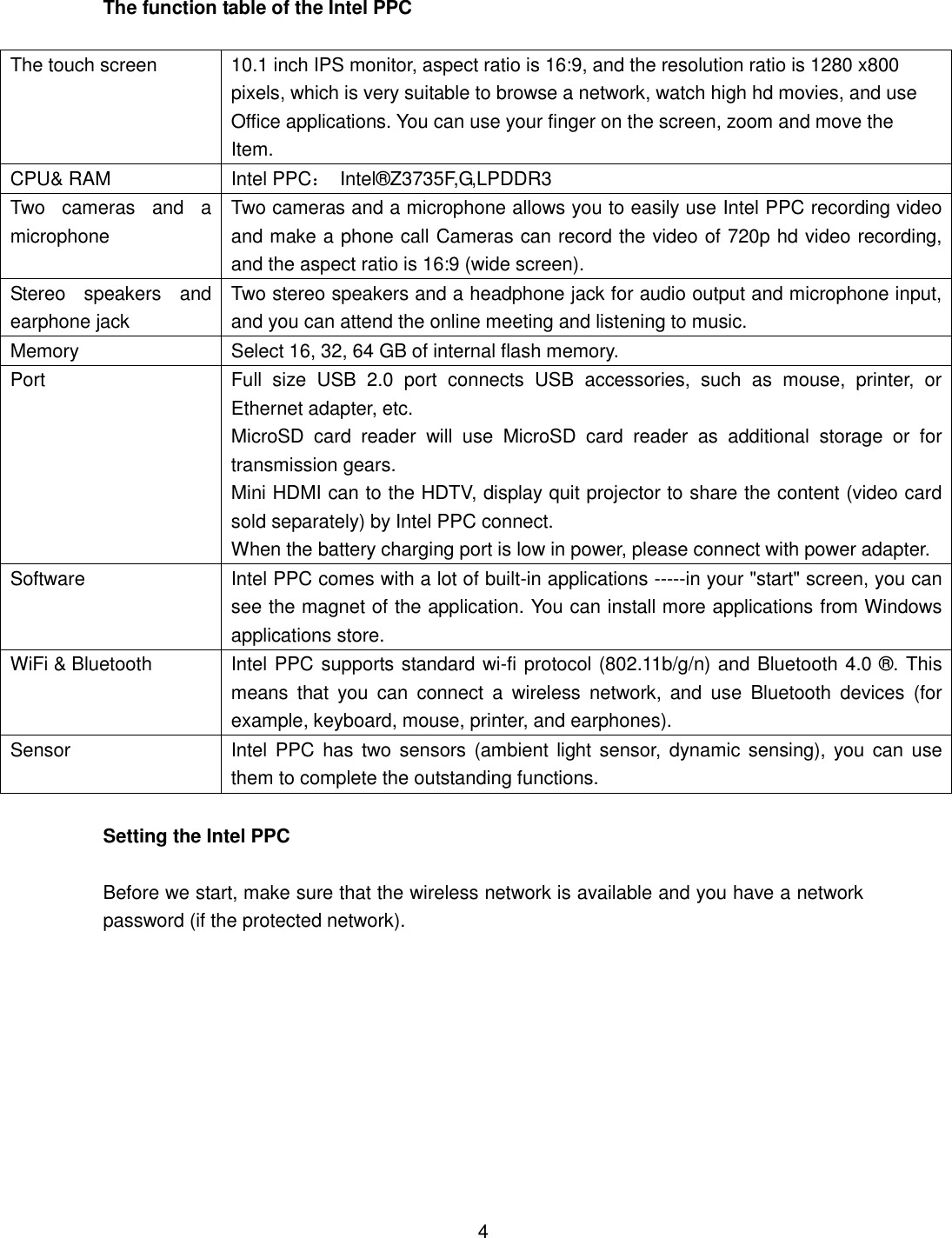The function table of the Intel PPC  The touch screen 10.1 inch IPS monitor, aspect ratio is 16:9, and the resolution ratio is 1280 x800   pixels, which is very suitable to browse a network, watch high hd movies, and use   Office applications. You can use your finger on the screen, zoom and move the   Item. CPU&amp; RAM     Intel PPC：  Intel®Z3735F,G,LPDDR3 Two  cameras  and  a microphone Two cameras and a microphone allows you to easily use Intel PPC recording video and make a phone call Cameras can record the video of 720p hd video recording, and the aspect ratio is 16:9 (wide screen). Stereo  speakers  and earphone jack Two stereo speakers and a headphone jack for audio output and microphone input, and you can attend the online meeting and listening to music. Memory Select 16, 32, 64 GB of internal flash memory. Port Full  size  USB  2.0  port  connects  USB  accessories,  such  as  mouse,  printer,  or Ethernet adapter, etc. MicroSD  card  reader  will  use  MicroSD  card  reader  as  additional  storage  or  for transmission gears. Mini HDMI can to the HDTV, display quit projector to share the content (video card sold separately) by Intel PPC connect. When the battery charging port is low in power, please connect with power adapter. Software Intel PPC comes with a lot of built-in applications -----in your &quot;start&quot; screen, you can see the magnet of the application. You can install more applications from Windows applications store. WiFi &amp; Bluetooth Intel PPC supports standard wi-fi protocol (802.11b/g/n) and Bluetooth 4.0 ®. This means  that  you  can  connect  a  wireless  network,  and  use  Bluetooth  devices  (for example, keyboard, mouse, printer, and earphones). Sensor Intel PPC  has two  sensors (ambient light sensor,  dynamic  sensing), you can use them to complete the outstanding functions.  Setting the Intel PPC  Before we start, make sure that the wireless network is available and you have a network password (if the protected network).           4 
