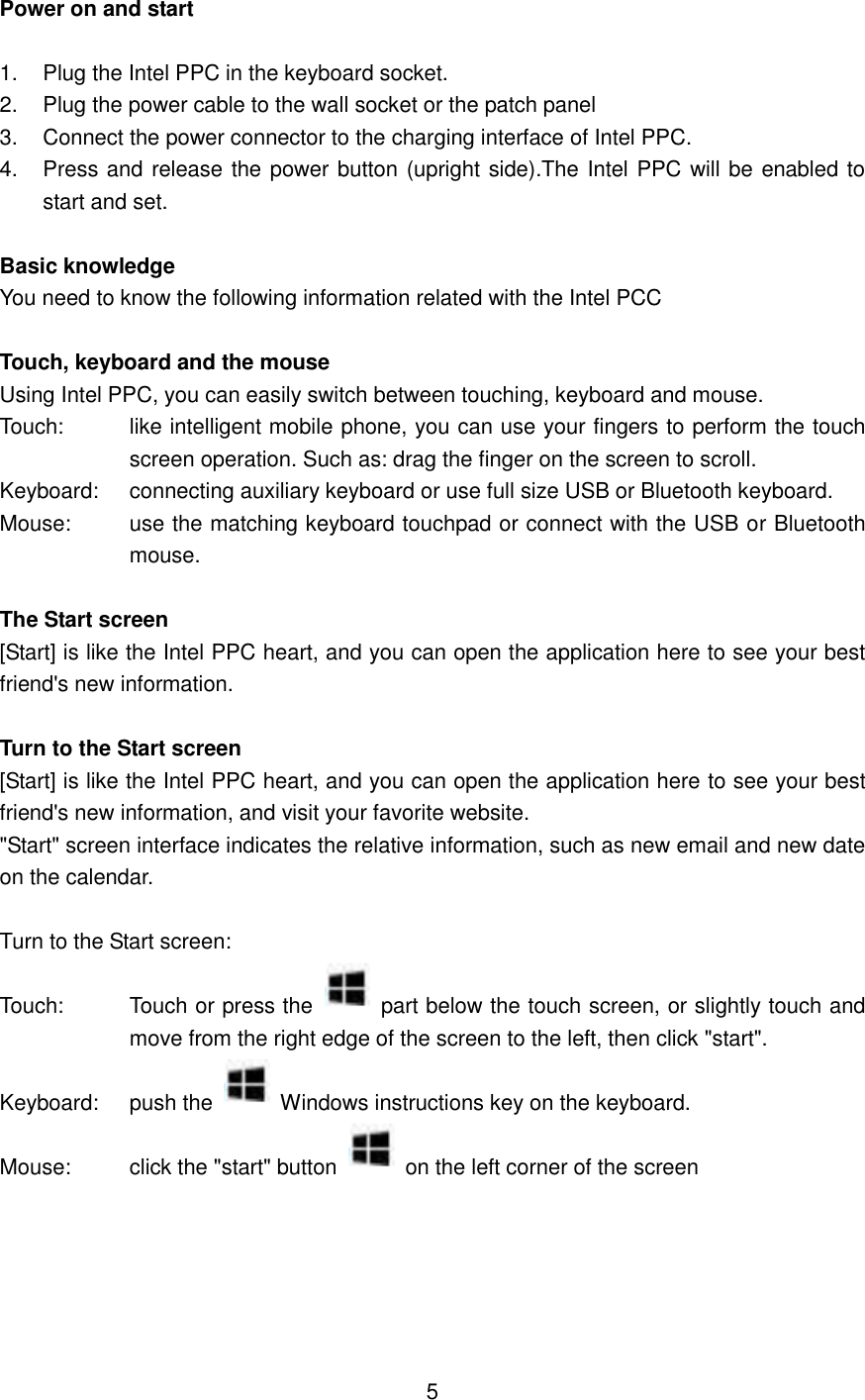 Power on and start  1.  Plug the Intel PPC in the keyboard socket. 2.  Plug the power cable to the wall socket or the patch panel 3.  Connect the power connector to the charging interface of Intel PPC. 4.  Press and release the power button (upright side).The Intel PPC will be enabled to start and set.  Basic knowledge You need to know the following information related with the Intel PCC  Touch, keyboard and the mouse Using Intel PPC, you can easily switch between touching, keyboard and mouse. Touch:  like intelligent mobile phone, you can use your fingers to perform the touch screen operation. Such as: drag the finger on the screen to scroll. Keyboard:  connecting auxiliary keyboard or use full size USB or Bluetooth keyboard. Mouse:  use the matching keyboard touchpad or connect with the USB or Bluetooth mouse.  The Start screen [Start] is like the Intel PPC heart, and you can open the application here to see your best friend&apos;s new information.  Turn to the Start screen [Start] is like the Intel PPC heart, and you can open the application here to see your best friend&apos;s new information, and visit your favorite website. &quot;Start&quot; screen interface indicates the relative information, such as new email and new date on the calendar.  Turn to the Start screen: Touch:  Touch or press the   part below the touch screen, or slightly touch and move from the right edge of the screen to the left, then click &quot;start&quot;. Keyboard:  push the   Windows instructions key on the keyboard. Mouse:    click the &quot;start&quot; button   on the left corner of the screen       5 