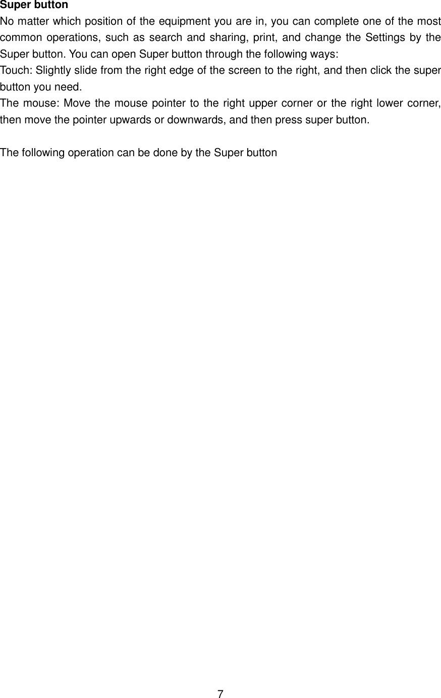  Super button No matter which position of the equipment you are in, you can complete one of the most common operations, such as search and sharing, print, and change the Settings by the Super button. You can open Super button through the following ways: Touch: Slightly slide from the right edge of the screen to the right, and then click the super button you need.   The mouse: Move the mouse pointer to the right upper corner or the right lower corner, then move the pointer upwards or downwards, and then press super button.  The following operation can be done by the Super button                                 7 