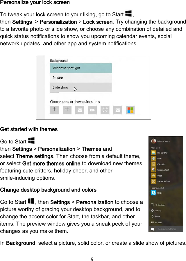 9 Personalize your lock screen To tweak your lock screen to your liking, go to Start  , then Settings  &gt; Personalization &gt; Lock screen. Try changing the background to a favorite photo or slide show, or choose any combination of detailed and quick status notifications to show you upcoming calendar events, social network updates, and other app and system notifications. Get started with themes Go to Start  , then Settings &gt; Personalization &gt; Themes and select Theme settings. Then choose from a default theme, or select Get more themes online to download new themes featuring cute critters, holiday cheer, and other smile-inducing options. Change desktop background and colors Go to Start  , then Settings &gt; Personalization to choose a picture worthy of gracing your desktop background, and to change the accent color for Start, the taskbar, and other items. The preview window gives you a sneak peek of your changes as you make them. In Background, select a picture, solid color, or create a slide show of pictures. 