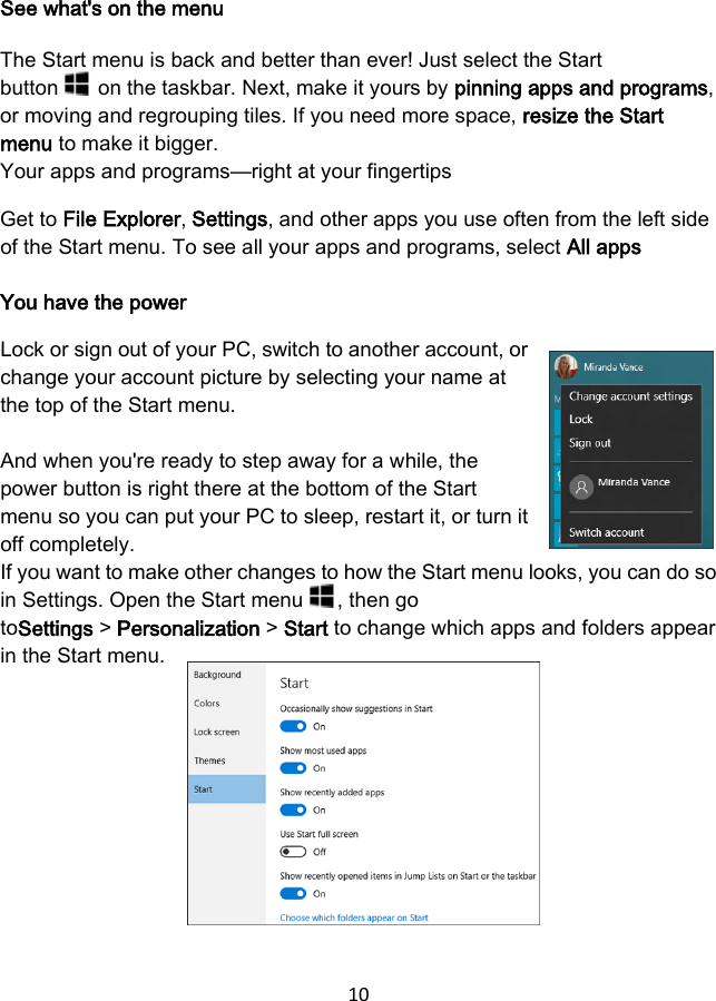 10 See what&apos;s on the menu The Start menu is back and better than ever! Just select the Start button   on the taskbar. Next, make it yours by pinning apps and programs, or moving and regrouping tiles. If you need more space, resize the Start menu to make it bigger. Your apps and programs—right at your fingertips Get to File Explorer, Settings, and other apps you use often from the left side of the Start menu. To see all your apps and programs, select All apps You have the power Lock or sign out of your PC, switch to another account, or change your account picture by selecting your name at the top of the Start menu. And when you&apos;re ready to step away for a while, the power button is right there at the bottom of the Start menu so you can put your PC to sleep, restart it, or turn it off completely. If you want to make other changes to how the Start menu looks, you can do so in Settings. Open the Start menu  , then go toSettings &gt; Personalization &gt; Start to change which apps and folders appear in the Start menu. 