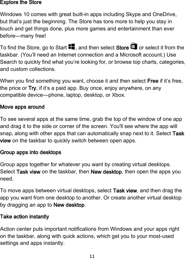 11 Explore the Store Windows 10 comes with great built-in apps including Skype and OneDrive, but that’s just the beginning. The Store has tons more to help you stay in touch and get things done, plus more games and entertainment than ever before—many free! To find the Store, go to Start  , and then select Store   or select it from the taskbar. (You’ll need an Internet connection and a Microsoft account.) Use Search to quickly find what you’re looking for, or browse top charts, categories, and custom collections. When you find something you want, choose it and then select Free if it’s free, the price or Try, if it’s a paid app. Buy once, enjoy anywhere, on any compatible device—phone, laptop, desktop, or Xbox. Move apps around To see several apps at the same time, grab the top of the window of one app and drag it to the side or corner of the screen. You&apos;ll see where the app will snap, along with other apps that can automatically snap next to it. Select Task view on the taskbar to quickly switch between open apps. Group apps into desktops Group apps together for whatever you want by creating virtual desktops. Select Task view on the taskbar, then New desktop, then open the apps you need. To move apps between virtual desktops, select Task view, and then drag the app you want from one desktop to another. Or create another virtual desktop by dragging an app to New desktop. Take action instantly Action center puts important notifications from Windows and your apps right on the taskbar, along with quick actions, which get you to your most-used settings and apps instantly. 