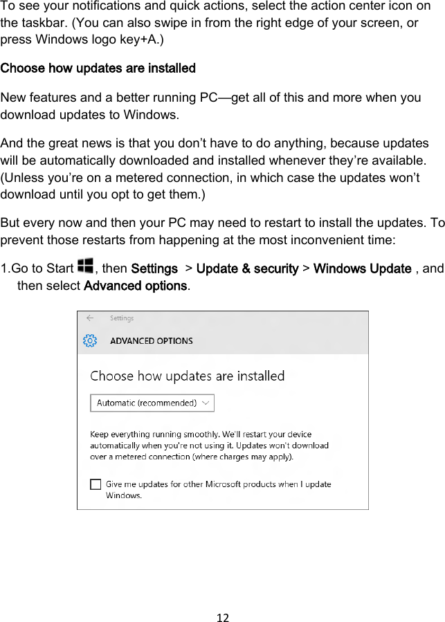 12 To see your notifications and quick actions, select the action center icon on the taskbar. (You can also swipe in from the right edge of your screen, or press Windows logo key+A.) Choose how updates are installed New features and a better running PC—get all of this and more when you download updates to Windows. And the great news is that you don’t have to do anything, because updates will be automatically downloaded and installed whenever they’re available. (Unless you’re on a metered connection, in which case the updates won’t download until you opt to get them.) But every now and then your PC may need to restart to install the updates. To prevent those restarts from happening at the most inconvenient time: 1.Go to Start , then Settings  &gt; Update &amp; security &gt; Windows Update , and then select Advanced options. 