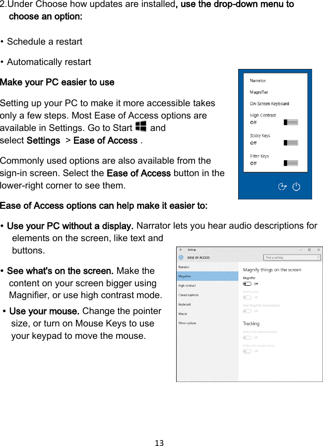 13 2.Under Choose how updates are installed, use the drop-down menu tochoose an option:⦁ Schedule a restart ⦁ Automatically restart Make your PC easier to use Setting up your PC to make it more accessible takes only a few steps. Most Ease of Access options are available in Settings. Go to Start   and select Settings  &gt; Ease of Access . Commonly used options are also available from the sign-in screen. Select the Ease of Access button in the lower-right corner to see them. Ease of Access options can help make it easier to: ⦁ Use your PC without a display. Narrator lets you hear audio descriptions for elements on the screen, like text and buttons. ⦁ See what&apos;s on the screen. Make the content on your screen bigger using Magnifier, or use high contrast mode. ⦁ Use your mouse. Change the pointer size, or turn on Mouse Keys to use your keypad to move the mouse. 