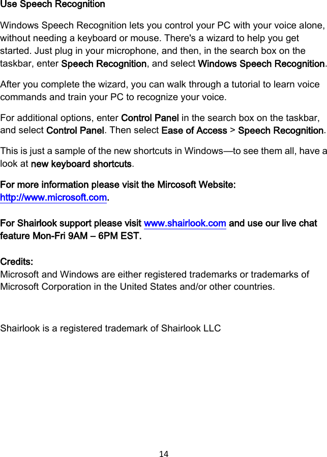 14 Use Speech Recognition Windows Speech Recognition lets you control your PC with your voice alone, without needing a keyboard or mouse. There&apos;s a wizard to help you get started. Just plug in your microphone, and then, in the search box on the taskbar, enter Speech Recognition, and select Windows Speech Recognition. After you complete the wizard, you can walk through a tutorial to learn voice commands and train your PC to recognize your voice. For additional options, enter Control Panel in the search box on the taskbar, and select Control Panel. Then select Ease of Access &gt; Speech Recognition. This is just a sample of the new shortcuts in Windows—to see them all, have a look at new keyboard shortcuts. For more information please visit the Mircosoft Website: http://www.microsoft.com. For Shairlook support please visit www.shairlook.com and use our live chat feature Mon-Fri 9AM – 6PM EST. Credits:   Microsoft and Windows are either registered trademarks or trademarks of Microsoft Corporation in the United States and/or other countries. Shairlook is a registered trademark of Shairlook LLC 