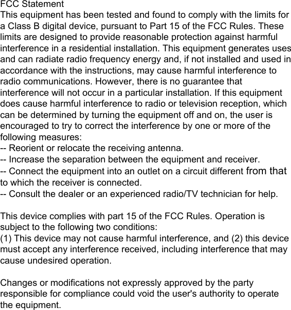 FCC StatementThis equipment has been tested and found to comply with the limits for a Class B digital device, pursuant to Part 15 of the FCC Rules. These limits are designed to provide reasonable protection against harmful interference in a residential installation. This equipment generates uses and can radiate radio frequency energy and, if not installed and used in accordance with the instructions, may cause harmful interference to radio communications. However, there is no guarantee that interference will not occur in a particular installation. If this equipment does cause harmful interference to radio or television reception, which can be determined by turning the equipment off and on, the user is encouraged to try to correct the interference by one or more of the following measures:-- Reorient or relocate the receiving antenna.  -- Increase the separation between the equipment and receiver.   -- Connect the equipment into an outlet on a circuit different from that to which the receiver is connected.  -- Consult the dealer or an experienced radio/TV technician for help.This device complies with part 15 of the FCC Rules. Operation is subject to the following two conditions:(1) This device may not cause harmful interference, and (2) this device must accept any interference received, including interference that may cause undesired operation.Changes or modifications not expressly approved by the party responsible for compliance could void the user&apos;s authority to operate the equipment.