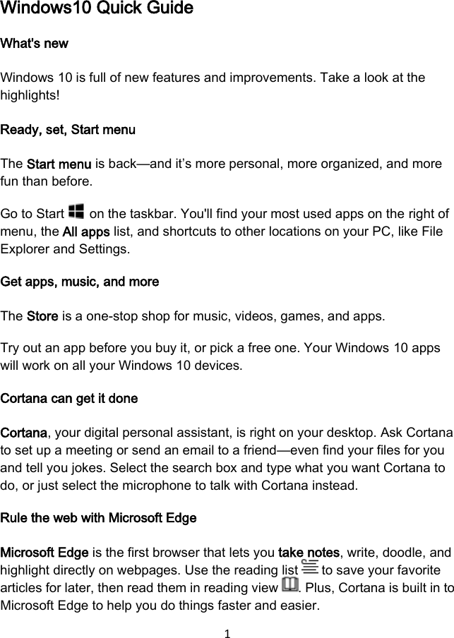 1 Windows10 Quick Guide What&apos;s new Windows 10 is full of new features and improvements. Take a look at the highlights! Ready, set, Start menu The Start menu is back—and it’s more personal, more organized, and more fun than before. Go to Start   on the taskbar. You&apos;ll find your most used apps on the right of menu, the All apps list, and shortcuts to other locations on your PC, like File Explorer and Settings. Get apps, music, and more The Store is a one-stop shop for music, videos, games, and apps. Try out an app before you buy it, or pick a free one. Your Windows 10 apps will work on all your Windows 10 devices. Cortana can get it done Cortana, your digital personal assistant, is right on your desktop. Ask Cortana to set up a meeting or send an email to a friend—even find your files for you and tell you jokes. Select the search box and type what you want Cortana to do, or just select the microphone to talk with Cortana instead. Rule the web with Microsoft Edge Microsoft Edge is the first browser that lets you take notes, write, doodle, and highlight directly on webpages. Use the reading list   to save your favorite articles for later, then read them in reading view  . Plus, Cortana is built in to Microsoft Edge to help you do things faster and easier. 