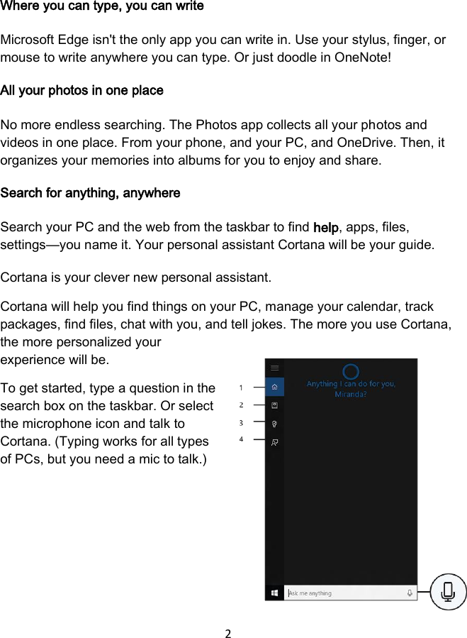 2 Where you can type, you can write Microsoft Edge isn&apos;t the only app you can write in. Use your stylus, finger, or mouse to write anywhere you can type. Or just doodle in OneNote! All your photos in one place No more endless searching. The Photos app collects all your photos and videos in one place. From your phone, and your PC, and OneDrive. Then, it organizes your memories into albums for you to enjoy and share. Search for anything, anywhere Search your PC and the web from the taskbar to find help, apps, files, settings—you name it. Your personal assistant Cortana will be your guide. Cortana is your clever new personal assistant. Cortana will help you find things on your PC, manage your calendar, track packages, find files, chat with you, and tell jokes. The more you use Cortana, the more personalized your experience will be. To get started, type a question in the search box on the taskbar. Or select the microphone icon and talk to Cortana. (Typing works for all types of PCs, but you need a mic to talk.) 