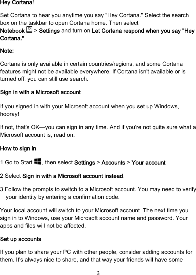 3 Hey Cortana! Set Cortana to hear you anytime you say &quot;Hey Cortana.&quot; Select the search box on the taskbar to open Cortana home. Then select Notebook   &gt; Settings and turn on Let Cortana respond when you say &quot;Hey Cortana.&quot; Note: Cortana is only available in certain countries/regions, and some Cortana features might not be available everywhere. If Cortana isn&apos;t available or is turned off, you can still use search. Sign in with a Microsoft account If you signed in with your Microsoft account when you set up Windows, hooray! If not, that&apos;s OK—you can sign in any time. And if you&apos;re not quite sure what a Microsoft account is, read on. How to sign in 1.Go to Start , then select Settings &gt; Accounts &gt; Your account. 2.Select Sign in with a Microsoft account instead.3.Follow the prompts to switch to a Microsoft account. You may need to verifyyour identity by entering a confirmation code.Your local account will switch to your Microsoft account. The next time you sign in to Windows, use your Microsoft account name and password. Your apps and files will not be affected. Set up accounts If you plan to share your PC with other people, consider adding accounts for them. It&apos;s always nice to share, and that way your friends will have some 