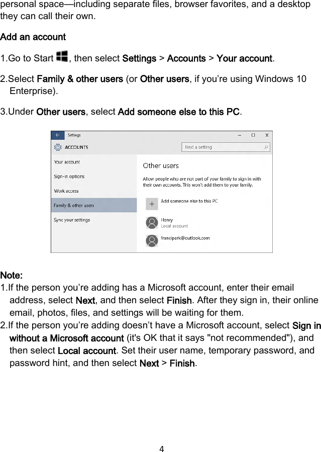 4 personal space—including separate files, browser favorites, and a desktop they can call their own. Add an account 1.Go to Start , then select Settings &gt; Accounts &gt; Your account. 2.Select Family &amp; other users (or Other users, if you’re using Windows 10Enterprise).3.Under Other users, select Add someone else to this PC.Note: 1.If the person you’re adding has a Microsoft account, enter their emailaddress, select Next, and then select Finish. After they sign in, their onlineemail, photos, files, and settings will be waiting for them.2.If the person you’re adding doesn’t have a Microsoft account, select Sign inwithout a Microsoft account (it&apos;s OK that it says &quot;not recommended&quot;), andthen select Local account. Set their user name, temporary password, andpassword hint, and then select Next &gt; Finish.