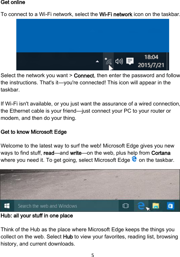 5 Get online To connect to a Wi-Fi network, select the Wi-Fi network icon on the taskbar. Select the network you want &gt; Connect, then enter the password and follow the instructions. That&apos;s it—you&apos;re connected! This icon will appear in the taskbar. If Wi-Fi isn&apos;t available, or you just want the assurance of a wired connection, the Ethernet cable is your friend—just connect your PC to your router or modem, and then do your thing. Get to know Microsoft Edge Welcome to the latest way to surf the web! Microsoft Edge gives you new ways to find stuff, read—and write—on the web, plus help from Cortana where you need it. To get going, select Microsoft Edge   on the taskbar. Hub: all your stuff in one place Think of the Hub as the place where Microsoft Edge keeps the things you collect on the web. Select Hub to view your favorites, reading list, browsing history, and current downloads. 