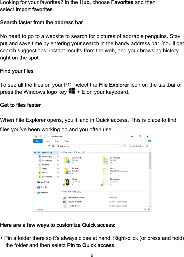 6 Looking for your favorites? In the Hub, choose Favorites and then select Import favorites. Search faster from the address bar No need to go to a website to search for pictures of adorable penguins. Stay put and save time by entering your search in the handy address bar. You’ll get search suggestions, instant results from the web, and your browsing history right on the spot. Find your files To see all the files on your PC, select the File Explorer icon on the taskbar or press the Windows logo key   + E on your keyboard. Get to files faster When File Explorer opens, you’ll land in Quick access. This is place to find files you’ve been working on and you often use. Here are a few ways to customize Quick access: ⦁ Pin a folder there so it&apos;s always close at hand. Right-click (or press and hold) the folder and then select Pin to Quick access. 