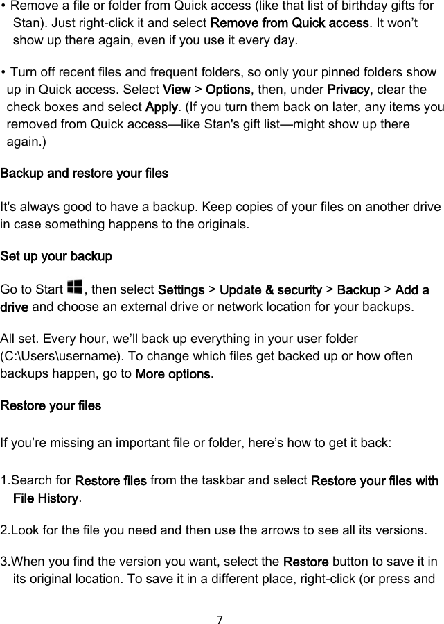 7 ⦁ Remove a file or folder from Quick access (like that list of birthday gifts for Stan). Just right-click it and select Remove from Quick access. It won’t show up there again, even if you use it every day. ⦁ Turn off recent files and frequent folders, so only your pinned folders show up in Quick access. Select View &gt; Options, then, under Privacy, clear the check boxes and select Apply. (If you turn them back on later, any items you removed from Quick access—like Stan&apos;s gift list—might show up there again.) Backup and restore your files It&apos;s always good to have a backup. Keep copies of your files on another drive in case something happens to the originals. Set up your backup Go to Start  , then select Settings &gt; Update &amp; security &gt; Backup &gt; Add a drive and choose an external drive or network location for your backups. All set. Every hour, we’ll back up everything in your user folder (C:\Users\username). To change which files get backed up or how often backups happen, go to More options. Restore your files If you’re missing an important file or folder, here’s how to get it back: 1.Search for Restore files from the taskbar and select Restore your files withFile History.2.Look for the file you need and then use the arrows to see all its versions.3.When you find the version you want, select the Restore button to save it inits original location. To save it in a different place, right-click (or press and