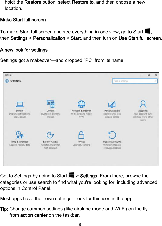 8 hold) the Restore button, select Restore to, and then choose a new location. Make Start full screen To make Start full screen and see everything in one view, go to Start  , then Settings &gt; Personalization &gt; Start, and then turn on Use Start full screen. A new look for settings Settings got a makeover—and dropped &quot;PC&quot; from its name. Get to Settings by going to Start   &gt; Settings. From there, browse the categories or use search to find what you&apos;re looking for, including advanced options in Control Panel. Most apps have their own settings—look for this icon in the app. Tip: Change common settings (like airplane mode and Wi-Fi) on the fly from action center on the taskbar. 