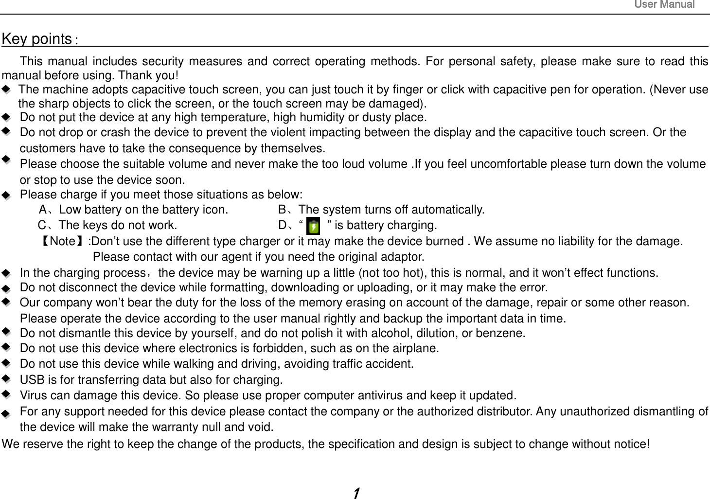                                                                                                                       User Manual 1 Key points：                                                                                                                                                                       This manual includes security measures and correct operating methods. For personal safety, please make sure to read this manual before using. Thank you!   The machine adopts capacitive touch screen, you can just touch it by finger or click with capacitive pen for operation. (Never use the sharp objects to click the screen, or the touch screen may be damaged).   Do not put the device at any high temperature, high humidity or dusty place.    Do not drop or crash the device to prevent the violent impacting between the display and the capacitive touch screen. Or the customers have to take the consequence by themselves.      Please choose the suitable volume and never make the too loud volume .If you feel uncomfortable please turn down the volume or stop to use the device soon.       Please charge if you meet those situations as below: A、Low battery on the battery icon.      B、The system turns off automatically. C、The keys do not work.          D、“        ” is battery charging.   【Note】:Don’t use the different type charger or it may make the device burned . We assume no liability for the damage. Please contact with our agent if you need the original adaptor.     In the charging process，the device may be warning up a little (not too hot), this is normal, and it won’t effect functions. Do not disconnect the device while formatting, downloading or uploading, or it may make the error.    Our company won’t bear the duty for the loss of the memory erasing on account of the damage, repair or some other reason. Please operate the device according to the user manual rightly and backup the important data in time.   Do not dismantle this device by yourself, and do not polish it with alcohol, dilution, or benzene. Do not use this device where electronics is forbidden, such as on the airplane. Do not use this device while walking and driving, avoiding traffic accident. USB is for transferring data but also for charging. Virus can damage this device. So please use proper computer antivirus and keep it updated. For any support needed for this device please contact the company or the authorized distributor. Any unauthorized dismantling of the device will make the warranty null and void. We reserve the right to keep the change of the products, the specification and design is subject to change without notice!  