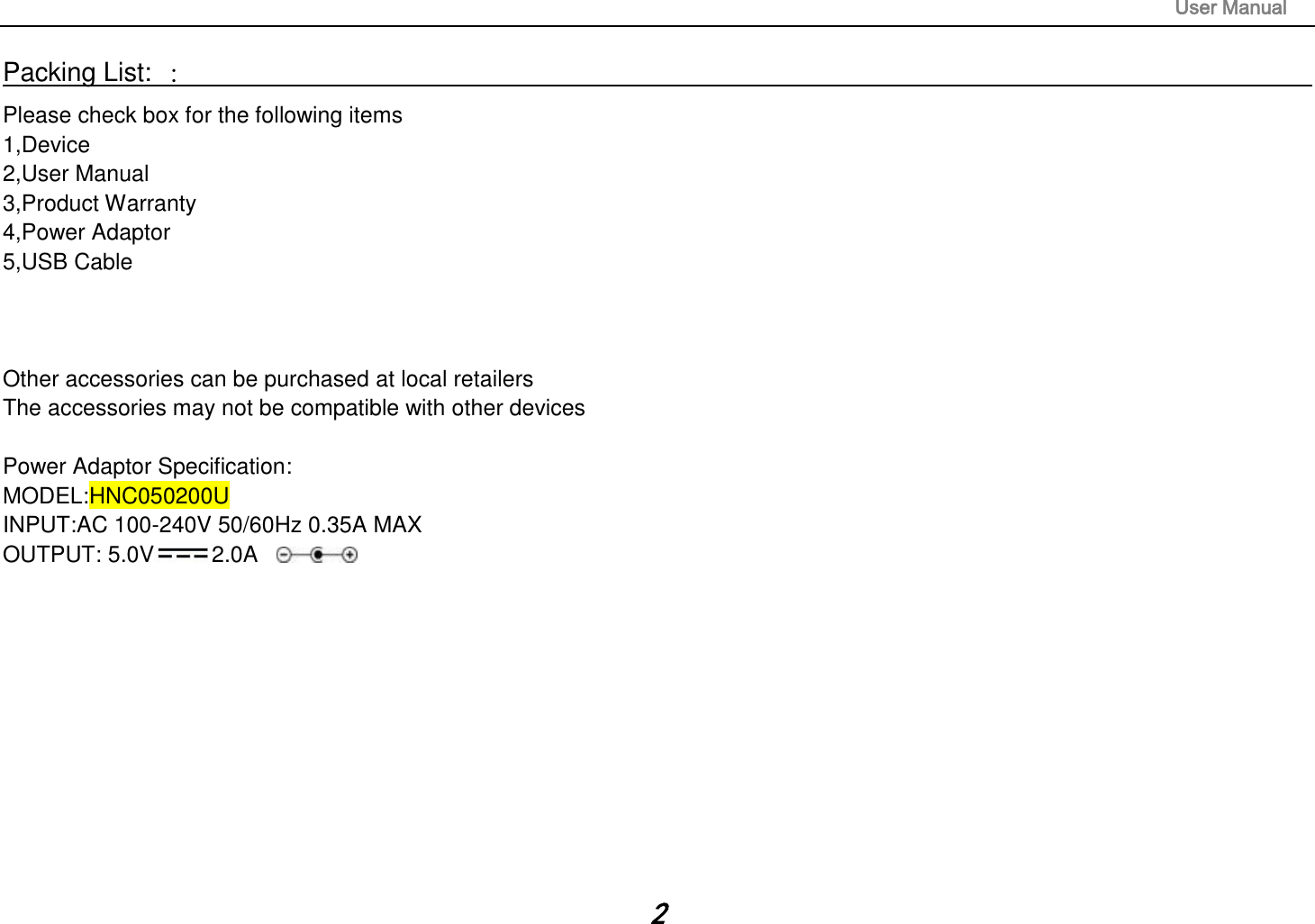                                                                                                                       User Manual 2 Packing List: ：                                                                                                                                                                 Please check box for the following items 1,Device 2,User Manual 3,Product Warranty 4,Power Adaptor 5,USB Cable    Other accessories can be purchased at local retailers The accessories may not be compatible with other devices  Power Adaptor Specification: MODEL:HNC050200U INPUT:AC 100-240V 50/60Hz 0.35A MAX OUTPUT: 5.0V 2.0A      