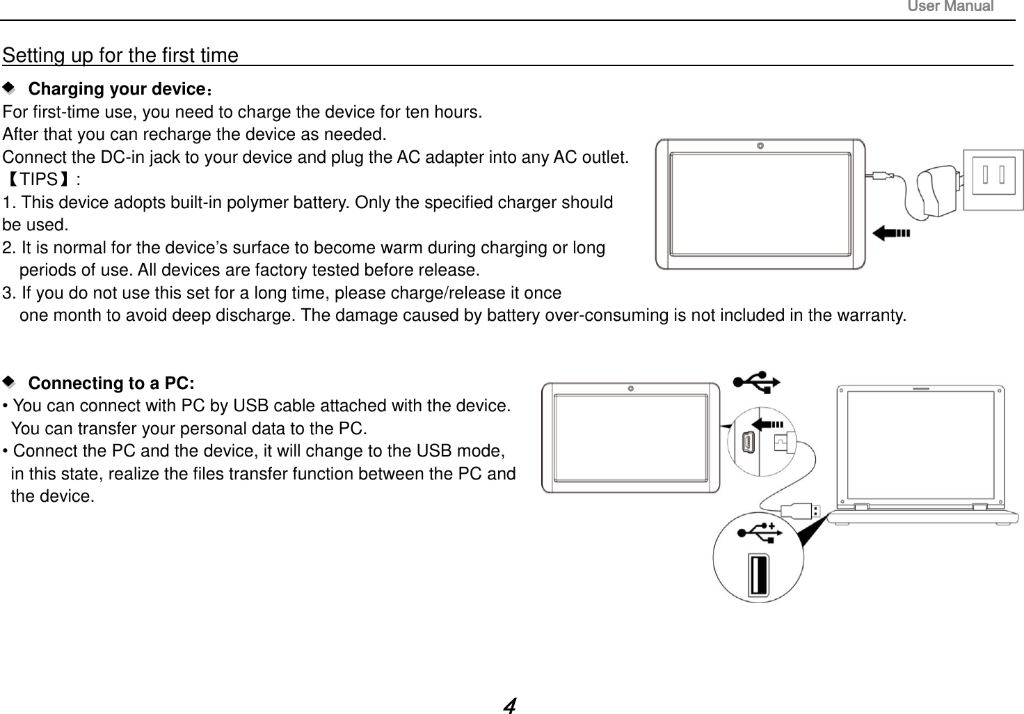                                                                                                                       User Manual 4 Setting up for the first time                                                                                                                          Charging your device： For first-time use, you need to charge the device for ten hours.   After that you can recharge the device as needed.   Connect the DC-in jack to your device and plug the AC adapter into any AC outlet.   【TIPS】:   1. This device adopts built-in polymer battery. Only the specified charger should be used.   2. It is normal for the device’s surface to become warm during charging or long   periods of use. All devices are factory tested before release. 3. If you do not use this set for a long time, please charge/release it once   one month to avoid deep discharge. The damage caused by battery over-consuming is not included in the warranty.      Connecting to a PC:   • You can connect with PC by USB cable attached with the device.   You can transfer your personal data to the PC.  • Connect the PC and the device, it will change to the USB mode,   in this state, realize the files transfer function between the PC and   the device.          