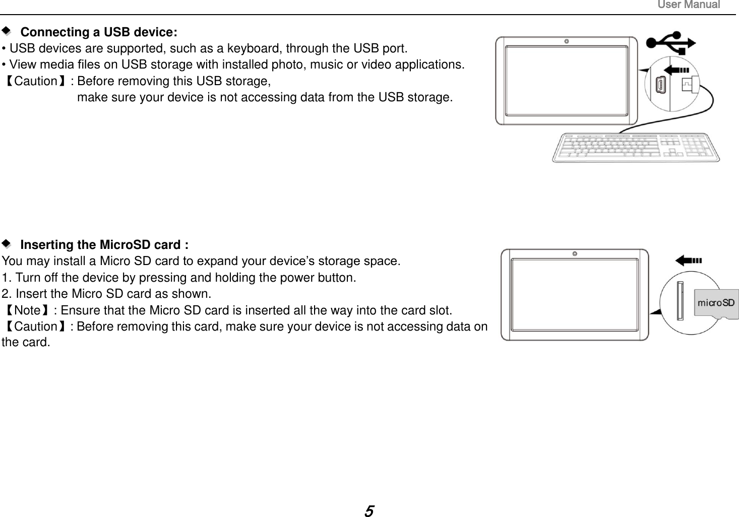                                                                                                                       User Manual 5    Connecting a USB device:   • USB devices are supported, such as a keyboard, through the USB port.   • View media files on USB storage with installed photo, music or video applications. 【Caution】: Before removing this USB storage,   make sure your device is not accessing data from the USB storage.             Inserting the MicroSD card :   You may install a Micro SD card to expand your device’s storage space. 1. Turn off the device by pressing and holding the power button.   2. Insert the Micro SD card as shown. 【Note】: Ensure that the Micro SD card is inserted all the way into the card slot. 【Caution】: Before removing this card, make sure your device is not accessing data on the card.             