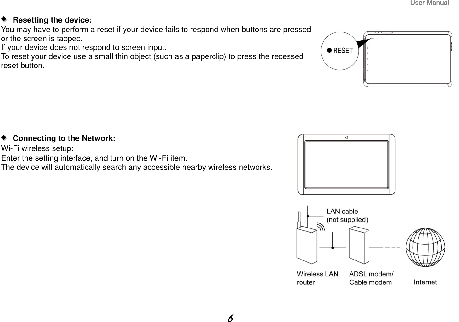                                                                                                                       User Manual 6    Resetting the device:   You may have to perform a reset if your device fails to respond when buttons are pressed   or the screen is tapped. If your device does not respond to screen input. To reset your device use a small thin object (such as a paperclip) to press the recessed reset button.            Connecting to the Network:   Wi-Fi wireless setup:   Enter the setting interface, and turn on the Wi-Fi item.   The device will automatically search any accessible nearby wireless networks.                