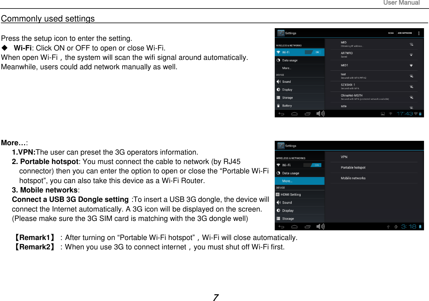                                                                                                                       User Manual 7 Commonly used settings                                                                                                                                                                                  Press the setup icon to enter the setting.  Wi-Fi: Click ON or OFF to open or close Wi-Fi. When open Wi-Fi，the system will scan the wifi signal around automatically. Meanwhile, users could add network manually as well.          More…:   1.VPN:The user can preset the 3G operators information. 2. Portable hotspot: You must connect the cable to network (by RJ45     connector) then you can enter the option to open or close the “Portable Wi-Fi   hotspot”, you can also take this device as a Wi-Fi Router. 3. Mobile networks:   Connect a USB 3G Dongle setting：To insert a USB 3G dongle, the device will   connect the Internet automatically. A 3G icon will be displayed on the screen. (Please make sure the 3G SIM card is matching with the 3G dongle well)         【Remark1】：After turning on “Portable Wi-Fi hotspot”，Wi-Fi will close automatically.   【Remark2】：When you use 3G to connect internet，you must shut off Wi-Fi first.       