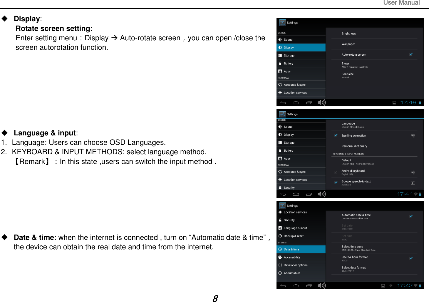                                                                                                                       User Manual 8  Display:   Rotate screen setting:   Enter setting menu：Display  Auto-rotate screen，you can open /close the screen autorotation function.          Language &amp; input:   1.  Language: Users can choose OSD Languages. 2.  KEYBOARD &amp; INPUT METHODS: select language method. 【Remark】：In this state ,users can switch the input method .           Date &amp; time: when the internet is connected , turn on “Automatic date &amp; time”， the device can obtain the real date and time from the internet.     