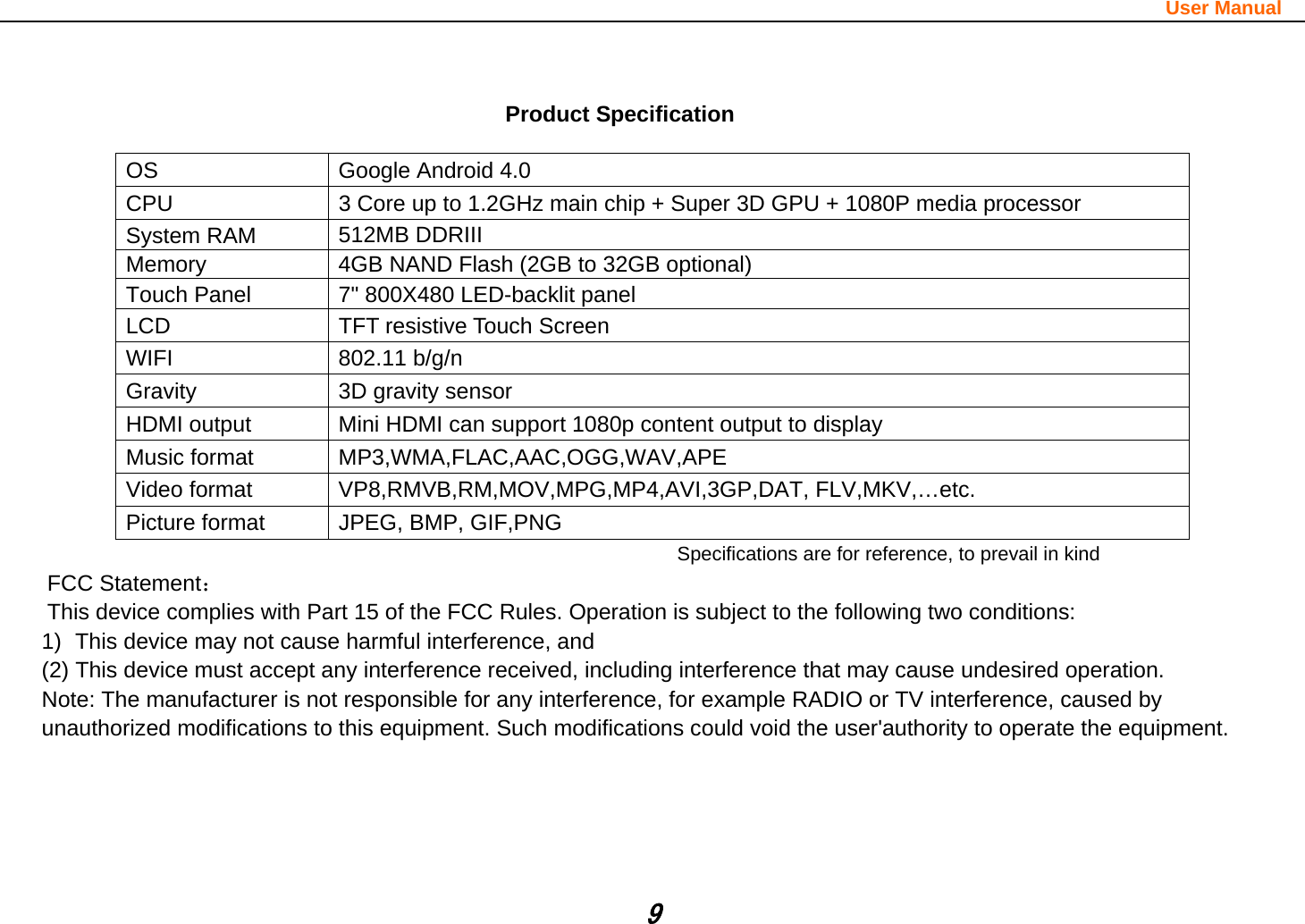                                                                                                                       User Manual 9   Product Specification  OS  Google Android 4.0 CPU  3 Core up to 1.2GHz main chip + Super 3D GPU + 1080P media processor   System RAM  512MB DDRIII   Memory  4GB NAND Flash (2GB to 32GB optional) Touch Panel  7&quot; 800X480 LED-backlit panel LCD  TFT resistive Touch Screen WIFI 802.11 b/g/n Gravity  3D gravity sensor HDMI output  Mini HDMI can support 1080p content output to display Music format  MP3,WMA,FLAC,AAC,OGG,WAV,APE Video format  VP8,RMVB,RM,MOV,MPG,MP4,AVI,3GP,DAT, FLV,MKV,…etc. Picture format  JPEG, BMP, GIF,PNG Specifications are for reference, to prevail in kindFCC Statement： This device complies with Part 15 of the FCC Rules. Operation is subject to the following two conditions:     1)  This device may not cause harmful interference, and     (2) This device must accept any interference received, including interference that may cause undesired operation. Note: The manufacturer is not responsible for any interference, for example RADIO or TV interference, caused by   unauthorized modifications to this equipment. Such modifications could void the user&apos;authority to operate the equipment. 