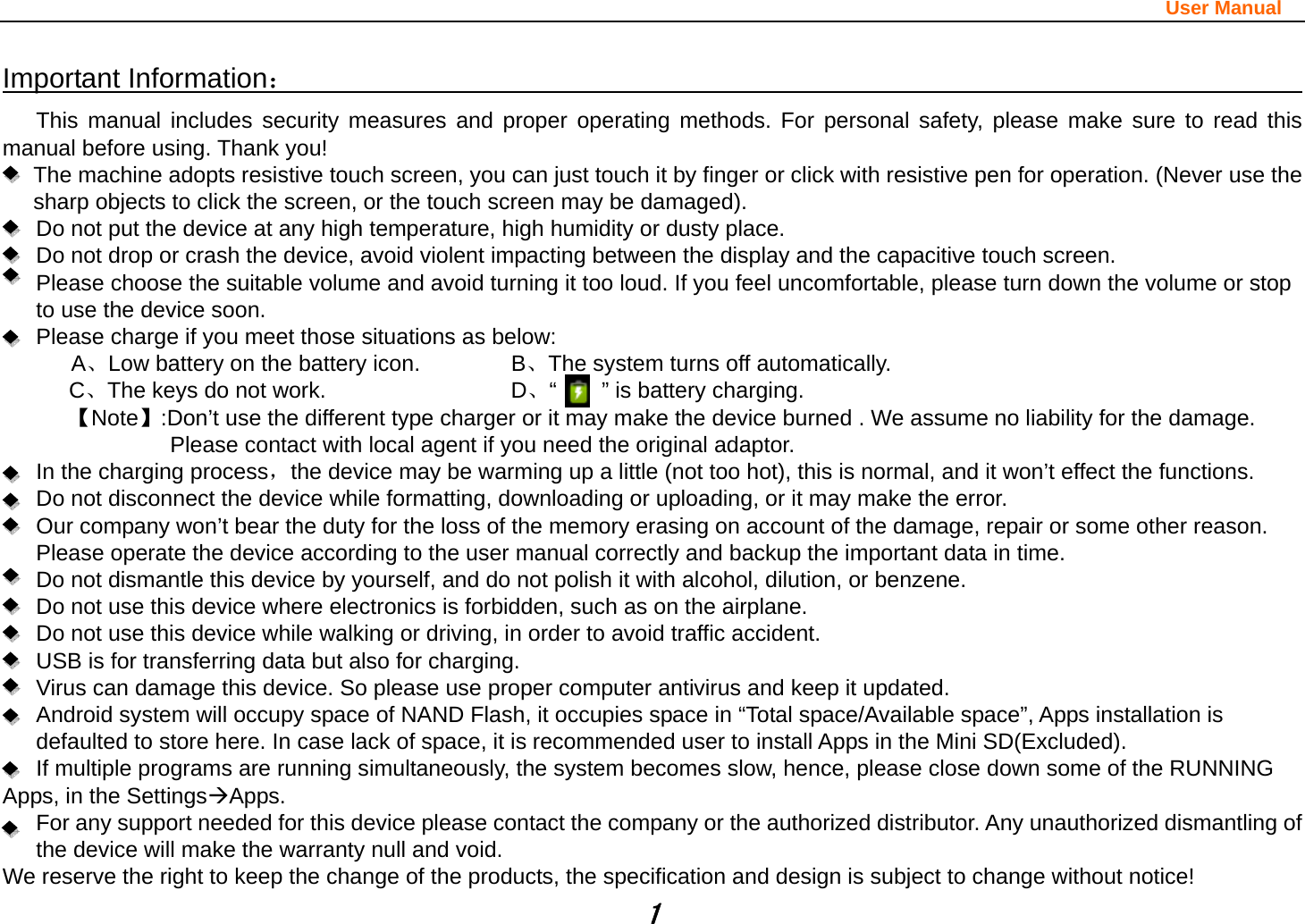                                                                                                                       User Manual 1 Important Information：                                                                                  This manual includes security measures and proper operating methods. For personal safety, please make sure to read this manual before using. Thank you!   The machine adopts resistive touch screen, you can just touch it by finger or click with resistive pen for operation. (Never use the sharp objects to click the screen, or the touch screen may be damaged).   Do not put the device at any high temperature, high humidity or dusty place.       Do not drop or crash the device, avoid violent impacting between the display and the capacitive touch screen.         Please choose the suitable volume and avoid turning it too loud. If you feel uncomfortable, please turn down the volume or stop to use the device soon.       Please charge if you meet those situations as below: A、Low battery on the battery icon.      B、The system turns off automatically. C、The keys do not work.          D、“    ” is battery charging.  【Note】:Don’t use the different type charger or it may make the device burned . We assume no liability for the damage. Please contact with local agent if you need the original adaptor.    In the charging process，the device may be warming up a little (not too hot), this is normal, and it won’t effect the functions. Do not disconnect the device while formatting, downloading or uploading, or it may make the error.       Our company won’t bear the duty for the loss of the memory erasing on account of the damage, repair or some other reason. Please operate the device according to the user manual correctly and backup the important data in time.   Do not dismantle this device by yourself, and do not polish it with alcohol, dilution, or benzene. Do not use this device where electronics is forbidden, such as on the airplane. Do not use this device while walking or driving, in order to avoid traffic accident. USB is for transferring data but also for charging. Virus can damage this device. So please use proper computer antivirus and keep it updated. Android system will occupy space of NAND Flash, it occupies space in “Total space/Available space”, Apps installation is defaulted to store here. In case lack of space, it is recommended user to install Apps in the Mini SD(Excluded). If multiple programs are running simultaneously, the system becomes slow, hence, please close down some of the RUNNING Apps, in the SettingsÆApps. For any support needed for this device please contact the company or the authorized distributor. Any unauthorized dismantling of the device will make the warranty null and void. We reserve the right to keep the change of the products, the specification and design is subject to change without notice! 