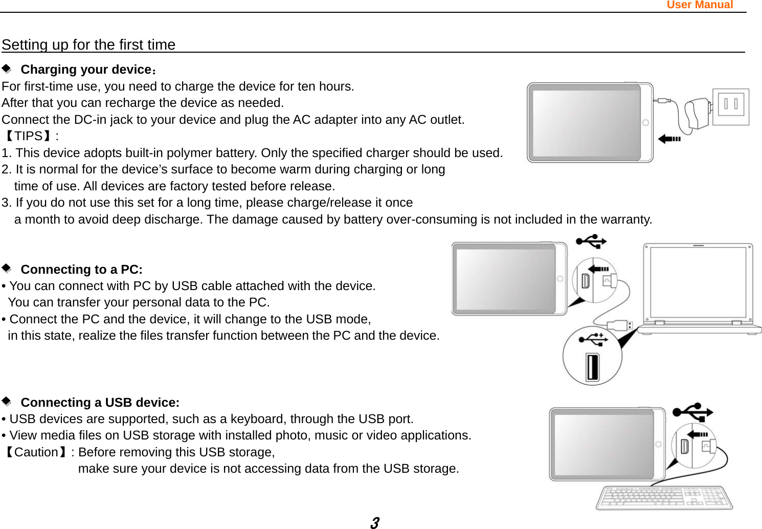                                                                                                                       User Manual 3 Setting up for the first time                                                               Charging your device： For first-time use, you need to charge the device for ten hours.   After that you can recharge the device as needed.   Connect the DC-in jack to your device and plug the AC adapter into any AC outlet.   【TIPS】:  1. This device adopts built-in polymer battery. Only the specified charger should be used.   2. It is normal for the device’s surface to become warm during charging or long   time of use. All devices are factory tested before release. 3. If you do not use this set for a long time, please charge/release it once   a month to avoid deep discharge. The damage caused by battery over-consuming is not included in the warranty.      Connecting to a PC:  • You can connect with PC by USB cable attached with the device.   You can transfer your personal data to the PC.  • Connect the PC and the device, it will change to the USB mode,   in this state, realize the files transfer function between the PC and the device.           Connecting a USB device:   • USB devices are supported, such as a keyboard, through the USB port.   • View media files on USB storage with installed photo, music or video applications. 【Caution】: Before removing this USB storage,   make sure your device is not accessing data from the USB storage.   