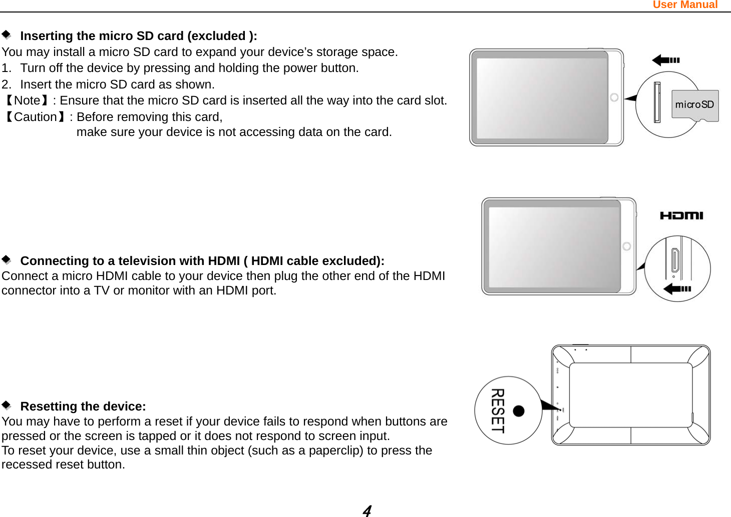                                                                                                                       User Manual 4       Inserting the micro SD card (excluded ):   You may install a micro SD card to expand your device’s storage space. 1.  Turn off the device by pressing and holding the power button.   2.  Insert the micro SD card as shown. 【Note】: Ensure that the micro SD card is inserted all the way into the card slot. 【Caution】: Before removing this card,   make sure your device is not accessing data on the card.                 Connecting to a television with HDMI ( HDMI cable excluded):   Connect a micro HDMI cable to your device then plug the other end of the HDMI connector into a TV or monitor with an HDMI port.           Resetting the device:  You may have to perform a reset if your device fails to respond when buttons are pressed or the screen is tapped or it does not respond to screen input. To reset your device, use a small thin object (such as a paperclip) to press the recessed reset button.     