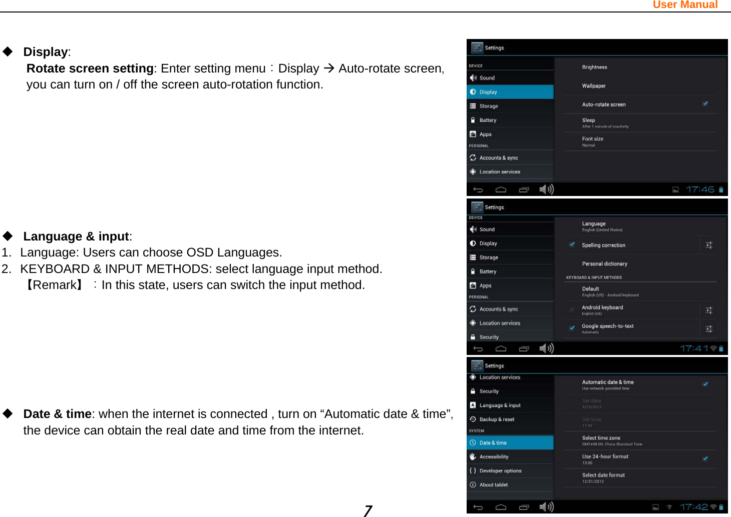                                                                                                                       User Manual 7   Display:  Rotate screen setting: Enter setting menu：Display Æ Auto-rotate screen，you can turn on / off the screen auto-rotation function.          Language &amp; input:  1.  Language: Users can choose OSD Languages. 2.  KEYBOARD &amp; INPUT METHODS: select language input method. 【Remark】：In this state, users can switch the input method.           Date &amp; time: when the internet is connected , turn on “Automatic date &amp; time”，the device can obtain the real date and time from the internet.    