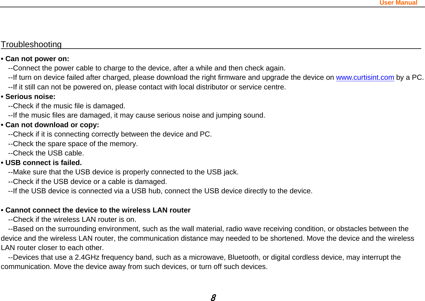                                                                                                                       User Manual 8  Troubleshooting                                                                                  • Can not power on:   --Connect the power cable to charge to the device, after a while and then check again. --If turn on device failed after charged, please download the right firmware and upgrade the device on www.curtisint.com by a PC. --If it still can not be powered on, please contact with local distributor or service centre. • Serious noise: --Check if the music file is damaged. --If the music files are damaged, it may cause serious noise and jumping sound. • Can not download or copy:   --Check if it is connecting correctly between the device and PC. --Check the spare space of the memory. --Check the USB cable. • USB connect is failed. --Make sure that the USB device is properly connected to the USB jack. --Check if the USB device or a cable is damaged. --If the USB device is connected via a USB hub, connect the USB device directly to the device.  • Cannot connect the device to the wireless LAN router --Check if the wireless LAN router is on.     --Based on the surrounding environment, such as the wall material, radio wave receiving condition, or obstacles between the device and the wireless LAN router, the communication distance may needed to be shortened. Move the device and the wireless LAN router closer to each other.     --Devices that use a 2.4GHz frequency band, such as a microwave, Bluetooth, or digital cordless device, may interrupt the communication. Move the device away from such devices, or turn off such devices.   