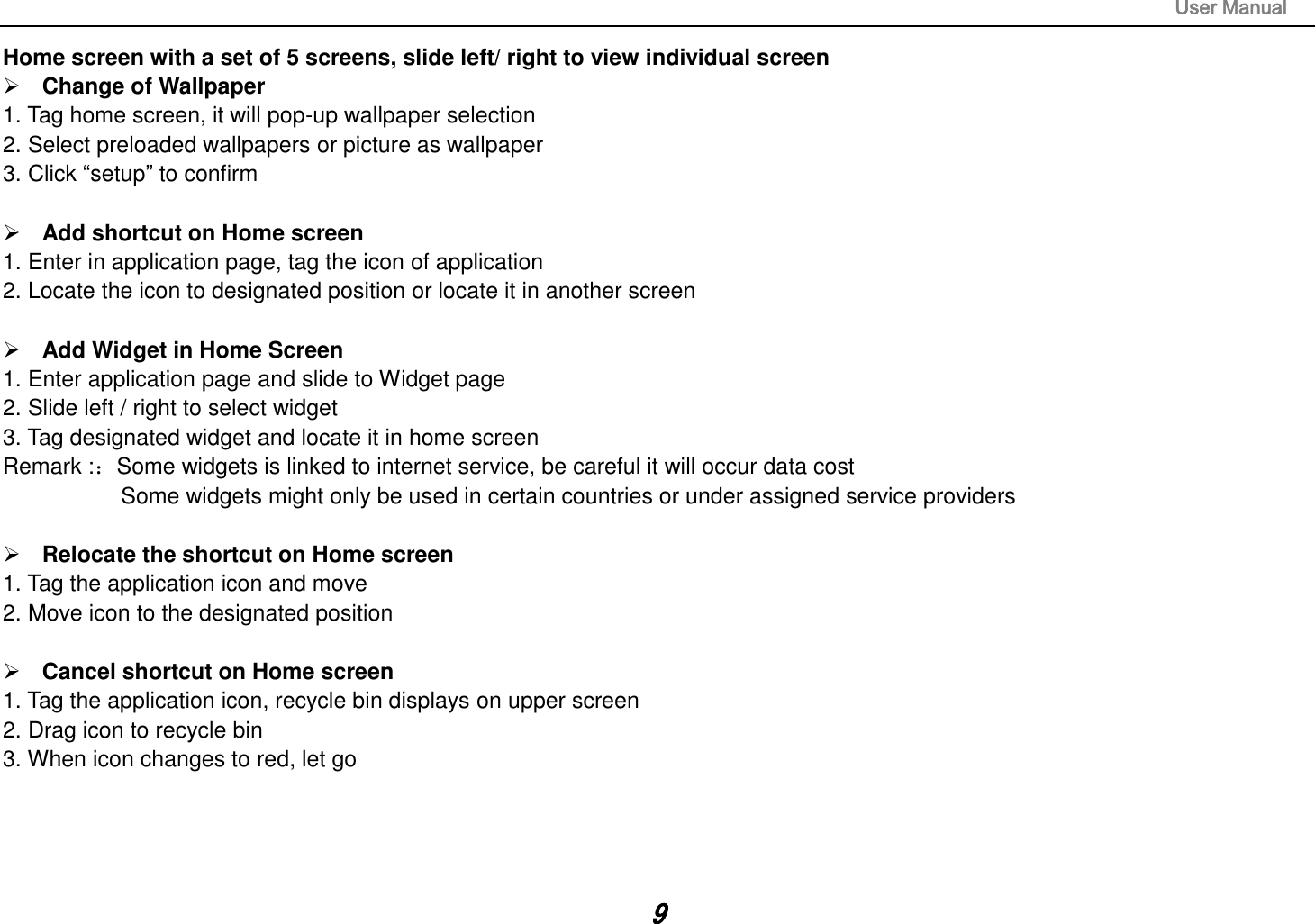                                                                                                                       User Manual 9 Home screen with a set of 5 screens, slide left/ right to view individual screen  Change of Wallpaper 1. Tag home screen, it will pop-up wallpaper selection 2. Select preloaded wallpapers or picture as wallpaper 3. Click “setup” to confirm   Add shortcut on Home screen 1. Enter in application page, tag the icon of application 2. Locate the icon to designated position or locate it in another screen   Add Widget in Home Screen 1. Enter application page and slide to Widget page 2. Slide left / right to select widget 3. Tag designated widget and locate it in home screen Remark :：Some widgets is linked to internet service, be careful it will occur data cost         Some widgets might only be used in certain countries or under assigned service providers   Relocate the shortcut on Home screen 1. Tag the application icon and move 2. Move icon to the designated position   Cancel shortcut on Home screen 1. Tag the application icon, recycle bin displays on upper screen 2. Drag icon to recycle bin 3. When icon changes to red, let go     