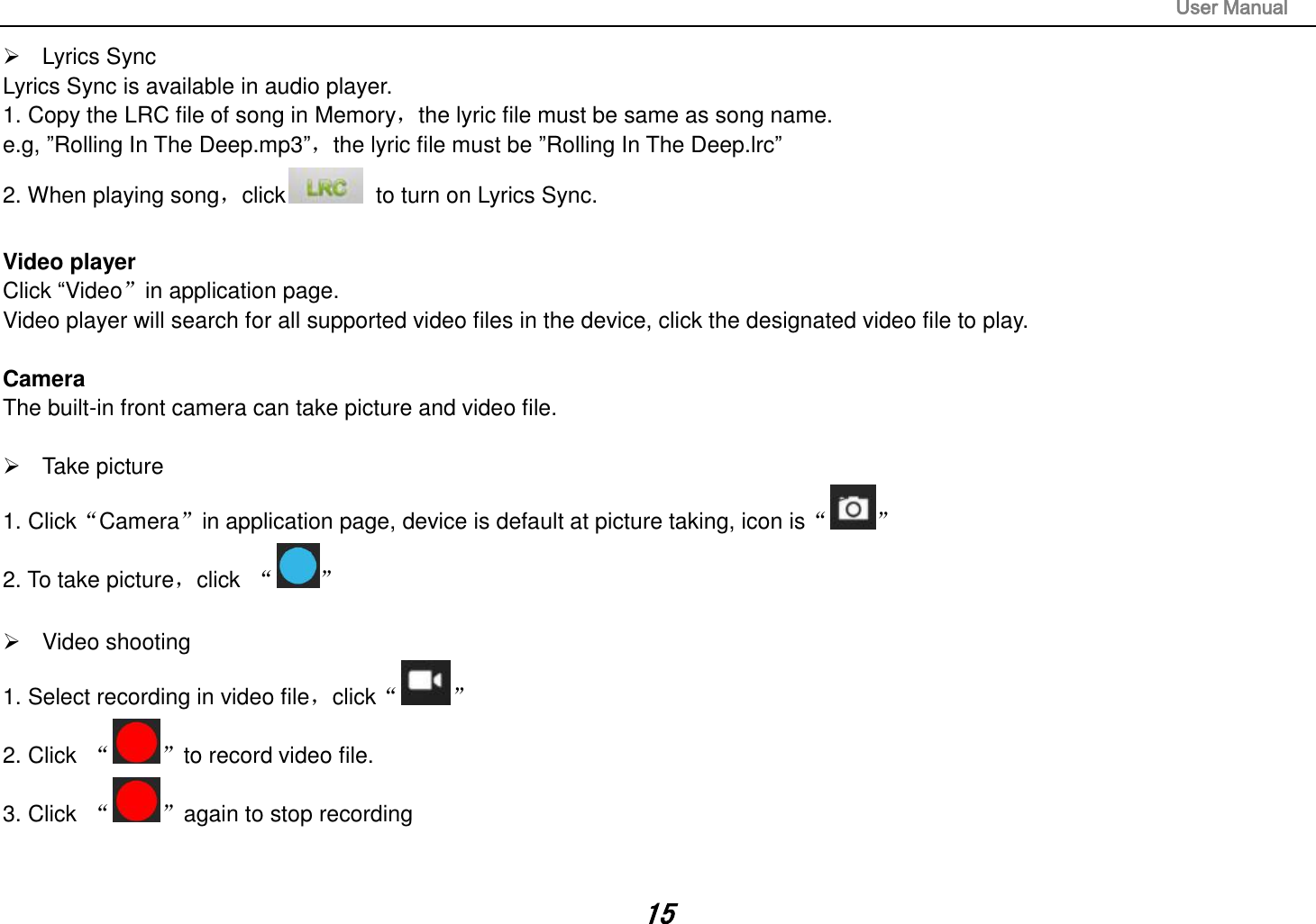                                                                                                                       User Manual 15   Lyrics Sync Lyrics Sync is available in audio player. 1. Copy the LRC file of song in Memory，the lyric file must be same as song name.   e.g, ”Rolling In The Deep.mp3”，the lyric file must be ”Rolling In The Deep.lrc” 2. When playing song，click   to turn on Lyrics Sync.  Video player Click “Video”in application page. Video player will search for all supported video files in the device, click the designated video file to play.  Camera The built-in front camera can take picture and video file.    Take picture 1. Click“Camera”in application page, device is default at picture taking, icon is“ ” 2. To take picture，click  “ ”    Video shooting 1. Select recording in video file，click“ ” 2. Click  “ ”to record video file. 3. Click  “ ”again to stop recording   