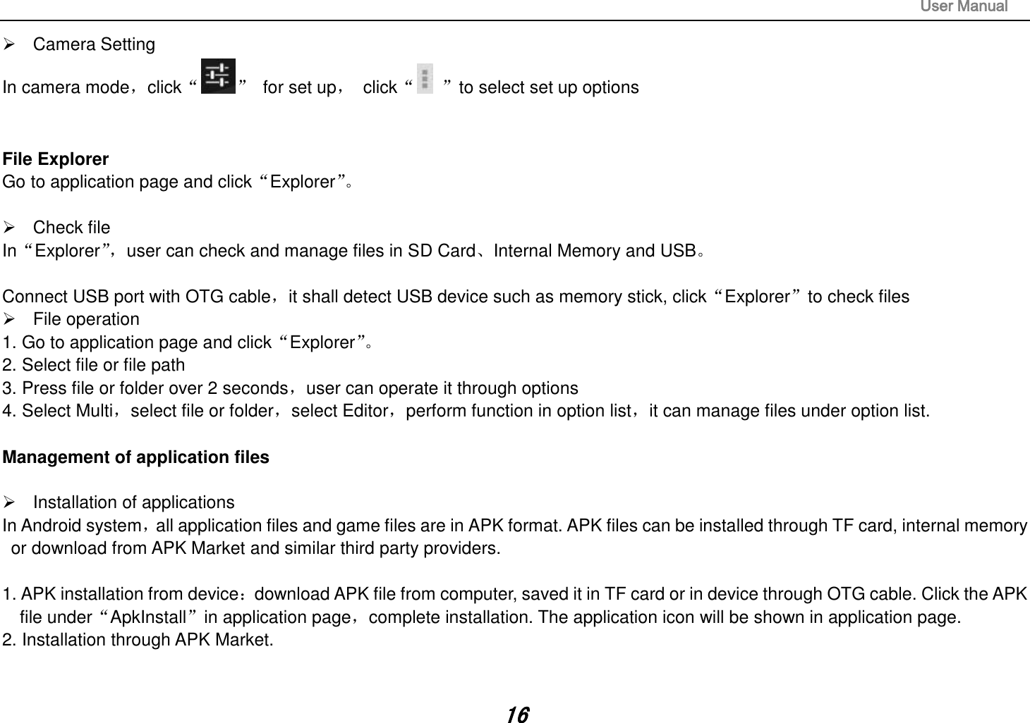                                                                                                                       User Manual 16   Camera Setting In camera mode，click“ ”  for set up，  click“ ”to select set up options         File Explorer Go to application page and click“Explorer”。     Check file In“Explorer”， user can check and manage files in SD Card、Internal Memory and USB。  Connect USB port with OTG cable，it shall detect USB device such as memory stick, click“Explorer”to check files   File operation   1. Go to application page and click“Explorer”。  2. Select file or file path 3. Press file or folder over 2 seconds，user can operate it through options 4. Select Multi，select file or folder，select Editor，perform function in option list，it can manage files under option list.  Management of application files    Installation of applications In Android system，all application files and game files are in APK format. APK files can be installed through TF card, internal memory or download from APK Market and similar third party providers.  1. APK installation from device：download APK file from computer, saved it in TF card or in device through OTG cable. Click the APK file under“ApkInstall”in application page，complete installation. The application icon will be shown in application page. 2. Installation through APK Market.   