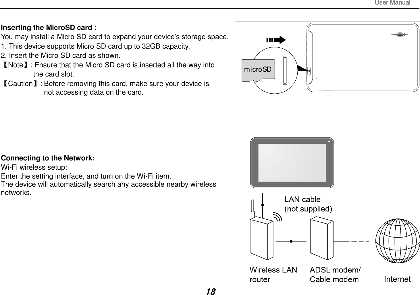                                                                                                                       User Manual 18  Inserting the MicroSD card :   You may install a Micro SD card to expand your device‟s storage space. 1. This device supports Micro SD card up to 32GB capacity.   2. Insert the Micro SD card as shown. 【Note】: Ensure that the Micro SD card is inserted all the way into   the card slot. 【Caution】: Before removing this card, make sure your device is   not accessing data on the card.          Connecting to the Network:   Wi-Fi wireless setup:   Enter the setting interface, and turn on the Wi-Fi item.   The device will automatically search any accessible nearby wireless networks.            