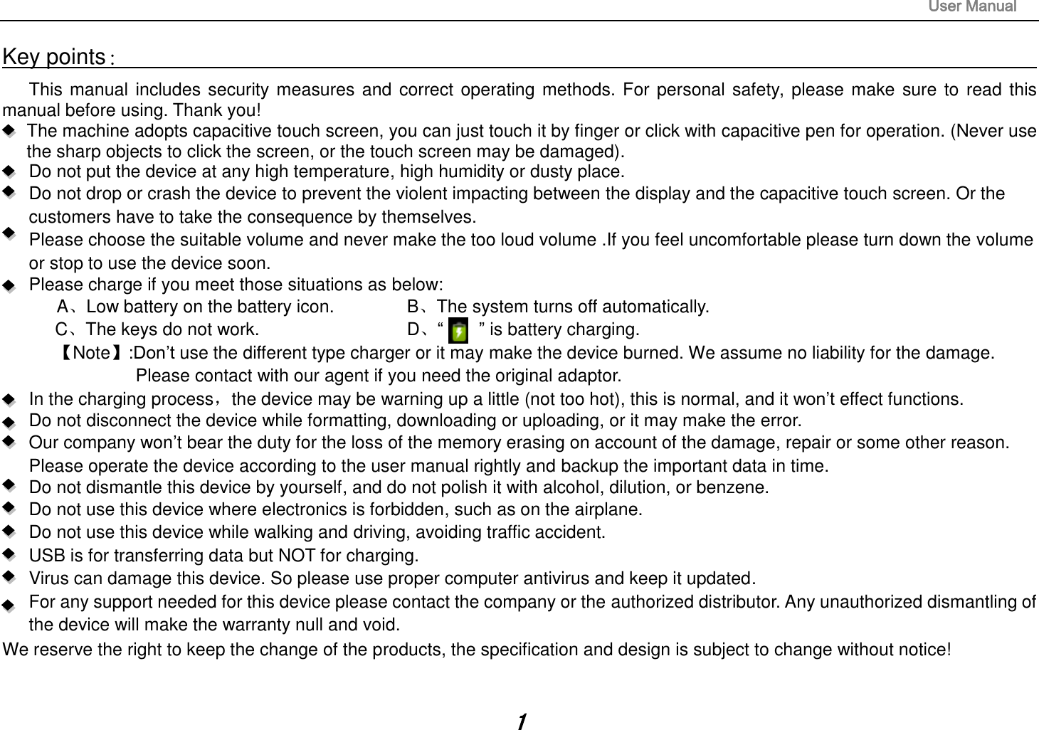                                                                                                                       User Manual 1 Key points：                                                                                                                                                                       This manual includes security measures and correct operating methods. For personal safety, please make sure to read this manual before using. Thank you!   The machine adopts capacitive touch screen, you can just touch it by finger or click with capacitive pen for operation. (Never use the sharp objects to click the screen, or the touch screen may be damaged).   Do not put the device at any high temperature, high humidity or dusty place.    Do not drop or crash the device to prevent the violent impacting between the display and the capacitive touch screen. Or the customers have to take the consequence by themselves.      Please choose the suitable volume and never make the too loud volume .If you feel uncomfortable please turn down the volume or stop to use the device soon.       Please charge if you meet those situations as below: A、Low battery on the battery icon.      B、The system turns off automatically. C、The keys do not work.          D、“        ” is battery charging.   【Note】:Don‟t use the different type charger or it may make the device burned. We assume no liability for the damage. Please contact with our agent if you need the original adaptor.     In the charging process，the device may be warning up a little (not too hot), this is normal, and it won‟t effect functions. Do not disconnect the device while formatting, downloading or uploading, or it may make the error.    Our company won‟t bear the duty for the loss of the memory erasing on account of the damage, repair or some other reason. Please operate the device according to the user manual rightly and backup the important data in time.   Do not dismantle this device by yourself, and do not polish it with alcohol, dilution, or benzene. Do not use this device where electronics is forbidden, such as on the airplane. Do not use this device while walking and driving, avoiding traffic accident. USB is for transferring data but NOT for charging. Virus can damage this device. So please use proper computer antivirus and keep it updated. For any support needed for this device please contact the company or the authorized distributor. Any unauthorized dismantling of the device will make the warranty null and void. We reserve the right to keep the change of the products, the specification and design is subject to change without notice!  