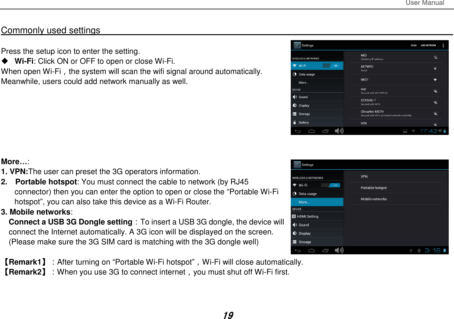                                                                                                                       User Manual 19  Commonly used settings                                                                                                                                                                                  Press the setup icon to enter the setting.  Wi-Fi: Click ON or OFF to open or close Wi-Fi. When open Wi-Fi，the system will scan the wifi signal around automatically. Meanwhile, users could add network manually as well.          More…:   1. VPN:The user can preset the 3G operators information. 2.    Portable hotspot: You must connect the cable to network (by RJ45     connector) then you can enter the option to open or close the “Portable Wi-Fi   hotspot”, you can also take this device as a Wi-Fi Router. 3. Mobile networks:   Connect a USB 3G Dongle setting：To insert a USB 3G dongle, the device will   connect the Internet automatically. A 3G icon will be displayed on the screen. (Please make sure the 3G SIM card is matching with the 3G dongle well)         【Remark1】：After turning on “Portable Wi-Fi hotspot”，Wi-Fi will close automatically.   【Remark2】：When you use 3G to connect internet，you must shut off Wi-Fi first.      