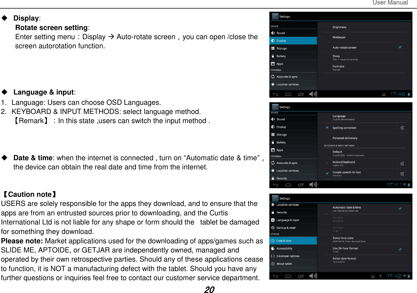                                                                                                                       User Manual 20  Display:   Rotate screen setting:   Enter setting menu：Display  Auto-rotate screen，you can open /close the screen autorotation function.      Language &amp; input:   1.  Language: Users can choose OSD Languages. 2.  KEYBOARD &amp; INPUT METHODS: select language method. 【Remark】：In this state ,users can switch the input method .       Date &amp; time: when the internet is connected , turn on “Automatic date &amp; time”， the device can obtain the real date and time from the internet.     【Caution note】   USERS are solely responsible for the apps they download, and to ensure that the apps are from an entrusted sources prior to downloading, and the Curtis International Ltd is not liable for any shape or form should the   tablet be damaged for something they download. Please note: Market applications used for the downloading of apps/games such as SLIDE ME, APTOIDE, or GETJAR are independently owned, managed and operated by their own retrospective parties. Should any of these applications cease to function, it is NOT a manufacturing defect with the tablet. Should you have any further questions or inquiries feel free to contact our customer service department.   