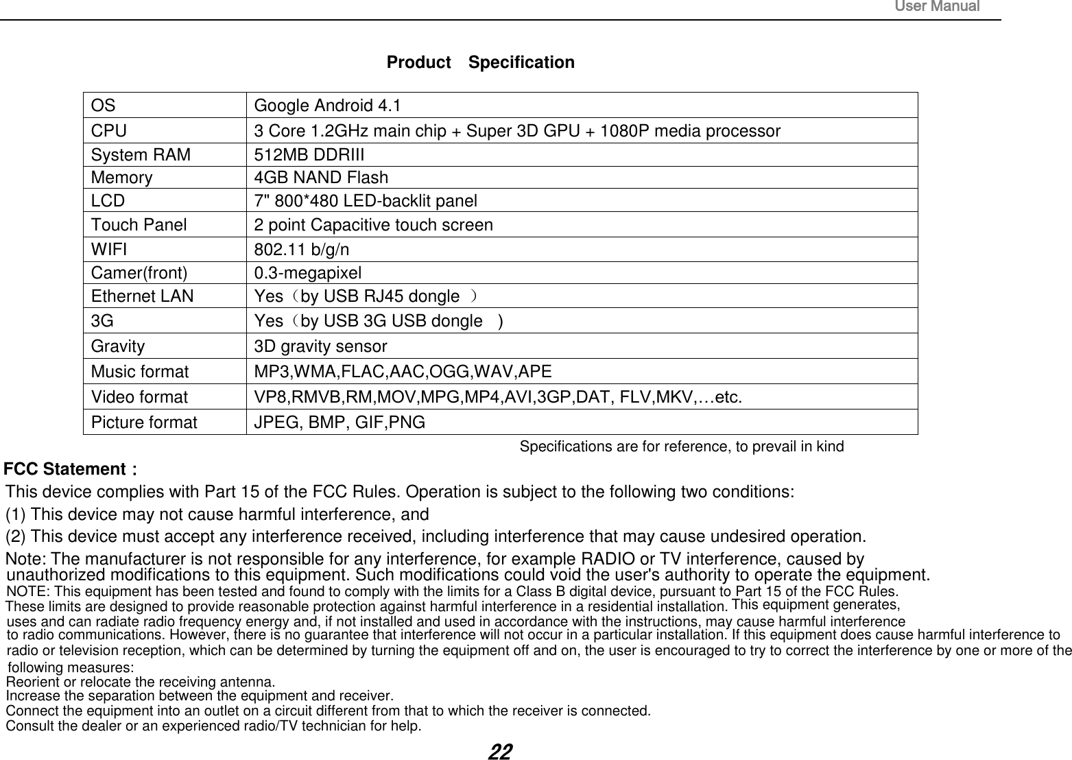                                                                                                                       User Manual 22  Product    Specification  OS  Google Android 4.1 CPU  3 Core 1.2GHz main chip + Super 3D GPU + 1080P media processor   System RAM  512MB DDRIII   Memory  4GB NAND Flash   LCD  7&quot; 800*480 LED-backlit panel   Touch Panel  2 point Capacitive touch screen WIFI  802.11 b/g/n Camer(front)  0.3-megapixel Ethernet LAN  Yes（by USB RJ45 dongle  ） 3G    Yes（by USB 3G USB dongle  ） Gravity  3D gravity sensor Music format  MP3,WMA,FLAC,AAC,OGG,WAV,APE Video format  VP8,RMVB,RM,MOV,MPG,MP4,AVI,3GP,DAT, FLV,MKV,…etc. Picture format  JPEG, BMP, GIF,PNG Specifications are for reference, to prevail in kindFCC Statement： This device complies with Part 15 of the FCC Rules. Operation is subject to the following two conditions:  (1) This device may not cause harmful interference, and  (2) This device must accept any interference received, including interference that may cause undesired operation.  Note: The manufacturer is not responsible for any interference, for example RADIO or TV interference, caused by  unauthorized modifications to this equipment. Such modifications could void the user&apos;s authority to operate the equipment.   NOTE: This equipment has been tested and found to comply with the limits for a Class B digital device, pursuant to Part 15 of the FCC Rules. These limits are designed to provide reasonable protection against harmful interference in a residential installation. This equipment generates,uses and can radiate radio frequency energy and, if not installed and used in accordance with the instructions, may cause harmful interferenceto radio communications. However, there is no guarantee that interference will not occur in a particular installation. If this equipment does cause harmful interference toradio or television reception, which can be determined by turning the equipment off and on, the user is encouraged to try to correct the interference by one or more of the following measures:Reorient or relocate the receiving antenna.Increase the separation between the equipment and receiver.Connect the equipment into an outlet on a circuit different from that to which the receiver is connected. Consult the dealer or an experienced radio/TV technician for help.
