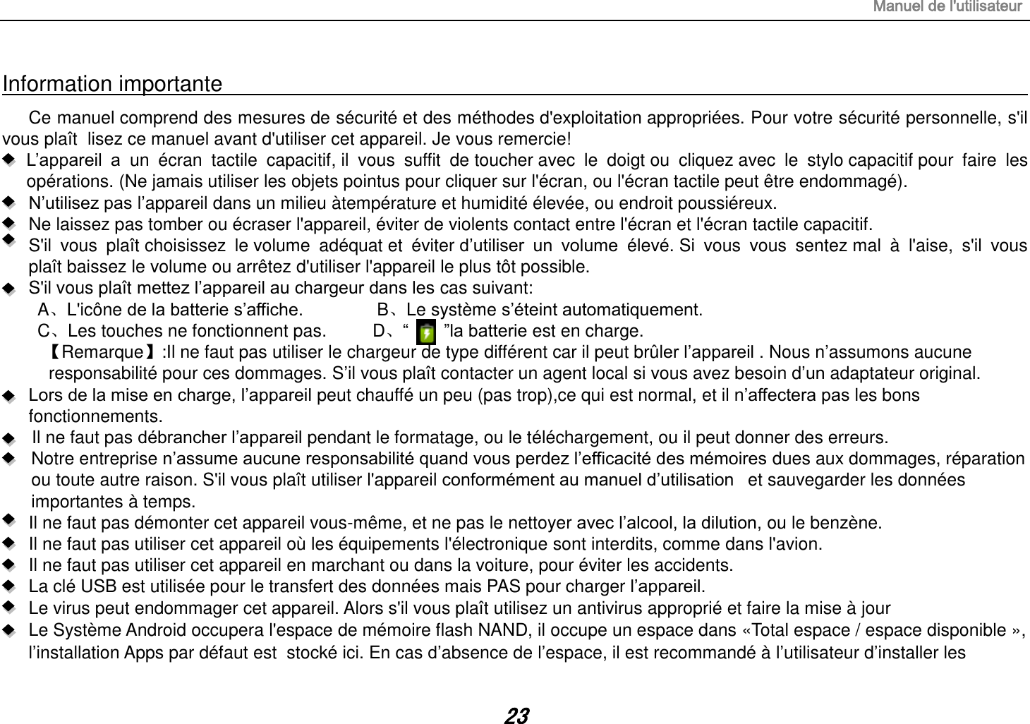 Manuel de l&apos;utilisateur 23 Information importante                                                                                                                                                                         Ce manuel comprend des mesures de sécurité et des méthodes d&apos;exploitation appropriées. Pour votre sécurité personnelle, s&apos;il vous plaît  lisez ce manuel avant d&apos;utiliser cet appareil. Je vous remercie!  L‟appareil  a  un  écran  tactile  capacitif, il  vous  suffit  de toucher avec  le  doigt ou  cliquez avec  le  stylo capacitif pour  faire  les opérations. (Ne jamais utiliser les objets pointus pour cliquer sur l&apos;écran, ou l&apos;écran tactile peut être endommagé).  N‟utilisez pas l‟appareil dans un milieu àtempérature et humidité élevée, ou endroit poussiéreux.   Ne laissez pas tomber ou écraser l&apos;appareil, éviter de violents contact entre l&apos;écran et l&apos;écran tactile capacitif.     S&apos;il  vous  plaît choisissez  le volume  adéquat et  éviter d‟utiliser  un  volume  élevé. Si  vous  vous  sentez mal  à  l&apos;aise,  s&apos;il  vous plaît baissez le volume ou arrêtez d&apos;utiliser l&apos;appareil le plus tôt possible.   S&apos;il vous plaît mettez l‟appareil au chargeur dans les cas suivant: A、L&apos;icône de la batterie s‟affiche.        B、Le système s‟éteint automatiquement. C、Les touches ne fonctionnent pas.    D、“        ”la batterie est en charge.   【Remarque】:Il ne faut pas utiliser le chargeur de type différent car il peut brûler l‟appareil . Nous n‟assumons aucune  responsabilité pour ces dommages. S‟il vous plaît contacter un agent local si vous avez besoin d‟un adaptateur original.    Lors de la mise en charge, l‟appareil peut chauffé un peu (pas trop),ce qui est normal, et il n‟affectera pas les bons fonctionnements. Il ne faut pas débrancher l‟appareil pendant le formatage, ou le téléchargement, ou il peut donner des erreurs. Notre entreprise n‟assume aucune responsabilité quand vous perdez l‟efficacité des mémoires dues aux dommages, réparation ou toute autre raison. S&apos;il vous plaît utiliser l&apos;appareil conformément au manuel d‟utilisation   et sauvegarder les données importantes à temps. Il ne faut pas démonter cet appareil vous-même, et ne pas le nettoyer avec l‟alcool, la dilution, ou le benzène. Il ne faut pas utiliser cet appareil où les équipements l&apos;électronique sont interdits, comme dans l&apos;avion. Il ne faut pas utiliser cet appareil en marchant ou dans la voiture, pour éviter les accidents. La clé USB est utilisée pour le transfert des données mais PAS pour charger l‟appareil. Le virus peut endommager cet appareil. Alors s&apos;il vous plaît utilisez un antivirus approprié et faire la mise à jour Le Système Android occupera l&apos;espace de mémoire flash NAND, il occupe un espace dans «Total espace / espace disponible », l‟installation Apps par défaut est  stocké ici. En cas d‟absence de l‟espace, il est recommandé à l‟utilisateur d‟installer les 