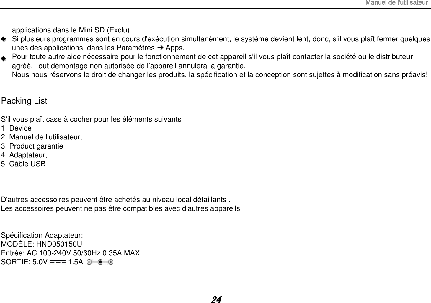 Manuel de l&apos;utilisateur 24 applications dans le Mini SD (Exclu). Si plusieurs programmes sont en cours d&apos;exécution simultanément, le système devient lent, donc, s‟il vous plaît fermer quelques unes des applications, dans les Paramètres  Apps. Pour toute autre aide nécessaire pour le fonctionnement de cet appareil s‟il vous plaît contacter la société ou le distributeur agréé. Tout démontage non autorisée de l‟appareil annulera la garantie. Nous nous réservons le droit de changer les produits, la spécification et la conception sont sujettes à modification sans préavis!   Packing List                                                                                                                                                                  S&apos;il vous plaît case à cocher pour les éléments suivants 1. Device 2. Manuel de l&apos;utilisateur, 3. Product garantie 4. Adaptateur, 5. Câble USB    D&apos;autres accessoires peuvent être achetés au niveau local détaillants . Les accessoires peuvent ne pas être compatibles avec d&apos;autres appareils   Spécification Adaptateur: MODÈLE: HND050150U Entrée: AC 100-240V 50/60Hz 0.35A MAX SORTIE: 5.0V 1.5A  