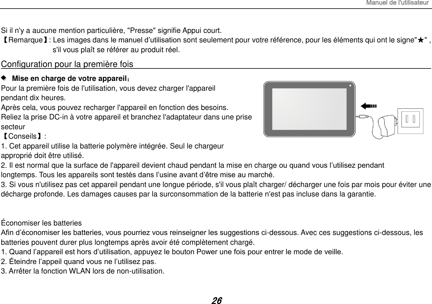 Manuel de l&apos;utilisateur 26 Si il n&apos;y a aucune mention particulière, &quot;Presse&quot; signifie Appui court. 【Remarque】 : Les images dans le manuel d‟utilisation sont seulement pour votre référence, pour les éléments qui ont le signe&quot;★&quot; , s&apos;il vous plaît se référer au produit réel. Configuration pour la première fois                                                                                                                      Mise en charge de votre appareil： Pour la première fois de l&apos;utilisation, vous devez charger l&apos;appareil pendant dix heures. Après cela, vous pouvez recharger l&apos;appareil en fonction des besoins. Reliez la prise DC-in à votre appareil et branchez l&apos;adaptateur dans une prise secteur 【Conseils】:   1. Cet appareil utilise la batterie polymère intégrée. Seul le chargeur approprié doit être utilisé. 2. Il est normal que la surface de l&apos;appareil devient chaud pendant la mise en charge ou quand vous l‟utilisez pendant longtemps. Tous les appareils sont testés dans l‟usine avant d‟être mise au marché. 3. Si vous n&apos;utilisez pas cet appareil pendant une longue période, s&apos;il vous plaît charger/ décharger une fois par mois pour éviter une décharge profonde. Les damages causes par la surconsommation de la batterie n&apos;est pas incluse dans la garantie.   Économiser les batteries Afin d‟économiser les batteries, vous pourriez vous reinseigner les suggestions ci-dessous. Avec ces suggestions ci-dessous, les batteries pouvent durer plus longtemps après avoir été complètement chargé. 1. Quand l‟appareil est hors d‟utilisation, appuyez le bouton Power une fois pour entrer le mode de veille. 2. Éteindre l‟appeil quand vous ne l‟utilisez pas. 3. Arrêter la fonction WLAN lors de non-utilisation. 