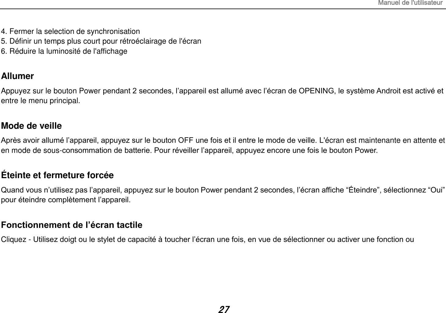 Manuel de l&apos;utilisateur 27 4. Fermer la selection de synchronisation 5. Définir un temps plus court pour rétroéclairage de l&apos;écran 6. Réduire la luminosité de l&apos;affichage  Allumer Appuyez sur le bouton Power pendant 2 secondes, l‟appareil est allumé avec l‟écran de OPENING, le système Androit est activé et entre le menu principal.  Mode de veille Après avoir allumé l‟appareil, appuyez sur le bouton OFF une fois et il entre le mode de veille. L&apos;écran est maintenante en attente et en mode de sous-consommation de batterie. Pour réveiller l‟appareil, appuyez encore une fois le bouton Power.  Éteinte et fermeture forcée Quand vous n‟utilisez pas l‟appareil, appuyez sur le bouton Power pendant 2 secondes, l‟écran affiche “Éteindre”, sélectionnez “Oui” pour éteindre complètement l‟appareil.  Fonctionnement de l’écran tactile Cliquez - Utilisez doigt ou le stylet de capacité à toucher l‟écran une fois, en vue de sélectionner ou activer une fonction ou       