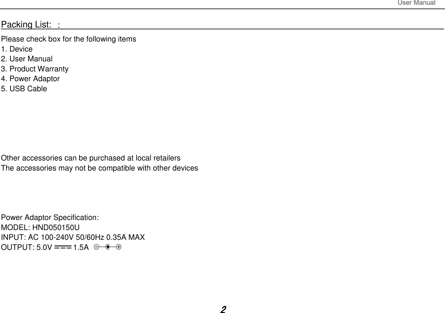                                                                                                                       User Manual 2 Packing List: ：                                                                                                                                                                 Please check box for the following items 1. Device 2. User Manual 3. Product Warranty 4. Power Adaptor 5. USB Cable       Other accessories can be purchased at local retailers The accessories may not be compatible with other devices     Power Adaptor Specification: MODEL: HND050150U INPUT: AC 100-240V 50/60Hz 0.35A MAX OUTPUT: 5.0V 1.5A      